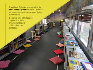 O Vagão da Cultura é uma iniciativa da
Serra Verde Express em prol da leitura e
do conhecimento em um espaço lúdico
e informativo.
O vagão é uma biblioteca que
disponibiliza livros
gratuitamente para
público de todas
as idades.
 