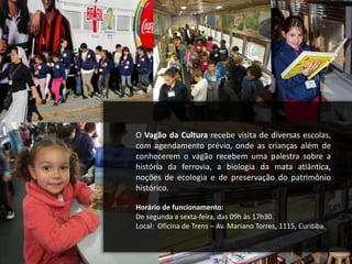 O Vagão da Cultura recebe visita de diversas escolas,
com agendamento prévio, onde as crianças além de
conhecerem o vagão recebem uma palestra sobre a
história da ferrovia, a biologia da mata atlântica,
noções de ecologia e de preservação do patrimônio
histórico.
Horário de funcionamento:
De segunda a sexta-feira, das 09h às 17h30.
Local: Oficina de Trens – Av. Mariano Torres, 1115, Curitiba.
 