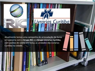 Atualmente temos uma campanha de arrecadação de livros
em parceria com o Grupo RIC e o Grupo Livrarias Curitiba,
com pontos de coleta em todas as unidades das Livrarias
Curitiba na cidade.
 
