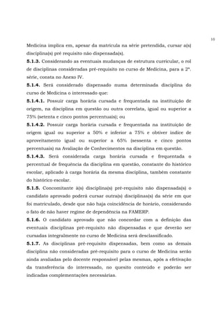 10
Medicina implica em, apesar da matrícula na série pretendida, cursar a(s)
disciplina(s) pré requisito não dispensada(s).
5.1.3. Considerando as eventuais mudanças de estrutura curricular, o rol
de disciplinas consideradas pré-requisito no curso de Medicina, para a 2ª.
série, consta no Anexo IV.
5.1.4. Será considerado dispensado numa determinada disciplina do
curso de Medicina o interessado que:
5.1.4.1. Possuir carga horária cursada e frequentada na instituição de
origem, na disciplina em questão ou outra correlata, igual ou superior a
75% (setenta e cinco pontos percentuais); ou
5.1.4.2. Possuir carga horária cursada e frequentada na instituição de
origem igual ou superior a 50% e inferior a 75% e obtiver índice de
aproveitamento igual ou superior a 65% (sessenta e cinco pontos
percentuais) na Avaliação de Conhecimentos na disciplina em questão.
5.1.4.3. Será considerada carga horária cursada e frequentada o
percentual de frequência da disciplina em questão, constante do histórico
escolar, aplicado à carga horária da mesma disciplina, também constante
do histórico escolar.
5.1.5. Concomitante à(s) disciplina(s) pré-requisito não dispensada(s) o
candidato aprovado poderá cursar outra(s) disciplinas(s) da série em que
foi matriculado, desde que não haja coincidência de horário, considerando
o fato de não haver regime de dependência na FAMERP.
5.1.6. O candidato aprovado que não concordar com a definição das
eventuais disciplinas pré-requisito não dispensadas e que deverão ser
cursadas integralmente no curso de Medicina será desclassificado.
5.1.7. As disciplinas pré-requisito dispensadas, bem como as demais
disciplina não consideradas pré-requisito para o curso de Medicina serão
ainda avaliadas pelo docente responsável pelas mesmas, após a efetivação
da transferência do interessado, no quesito conteúdo e poderão ser
indicadas complementações necessárias.
 