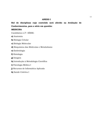 13
ANEXO I
Rol de disciplinas cujo conteúdo será aferido na Avaliação de
Conhecimentos, para a série em questão:
MEDICINA
Candidatos à 2ª. SÉRIE:
a) Anatomia
b) Biologia Celular
c) Biologia Molecular
d) Bioquímica das Moléculas e Metabolismo
e) Embriologia
f) Histologia
g) Imagem
h) Introdução à Metodologia Científica
i) Psicologia Médica I
j) Recursos de Informática Aplicada
k) Saúde Coletiva I
 
