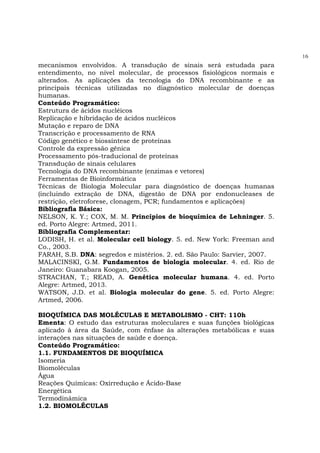 16
mecanismos envolvidos. A transdução de sinais será estudada para
entendimento, no nível molecular, de processos fisiológicos normais e
alterados. As aplicações da tecnologia do DNA recombinante e as
principais técnicas utilizadas no diagnóstico molecular de doenças
humanas.
Conteúdo Programático:
Estrutura de ácidos nucléicos
Replicação e hibridação de ácidos nucléicos
Mutação e reparo de DNA
Transcrição e processamento de RNA
Código genético e biossíntese de proteínas
Controle da expressão gênica
Processamento pós-traducional de proteínas
Transdução de sinais celulares
Tecnologia do DNA recombinante (enzimas e vetores)
Ferramentas de Bioinformática
Técnicas de Biologia Molecular para diagnóstico de doenças humanas
(incluindo extração de DNA, digestão de DNA por endonucleases de
restrição, eletroforese, clonagem, PCR; fundamentos e aplicações)
Bibliografia Básica:
NELSON, K. Y.; COX, M. M. Princípios de bioquímica de Lehninger. 5.
ed. Porto Alegre: Artmed, 2011.
Bibliografia Complementar:
LODISH, H. et al. Molecular cell biology. 5. ed. New York: Freeman and
Co., 2003.
FARAH, S.B. DNA: segredos e mistérios. 2. ed. São Paulo: Sarvier, 2007.
MALACINSKI, G.M. Fundamentos de biologia molecular. 4. ed. Rio de
Janeiro: Guanabara Koogan, 2005.
STRACHAN, T.; READ, A. Genética molecular humana. 4. ed. Porto
Alegre: Artmed, 2013.
WATSON, J.D. et al. Biologia molecular do gene. 5. ed. Porto Alegre:
Artmed, 2006.
BIOQUÍMICA DAS MOLÉCULAS E METABOLISMO - CHT: 110h
Ementa: O estudo das estruturas moleculares e suas funções biológicas
aplicado à área da Saúde, com ênfase às alterações metabólicas e suas
interações nas situações de saúde e doença.
Conteúdo Programático:
1.1. FUNDAMENTOS DE BIOQUÍMICA
Isomeria
Biomoléculas
Água
Reações Químicas: Oxirredução e Ácido-Base
Energética
Termodinâmica
1.2. BIOMOLÉCULAS
 
