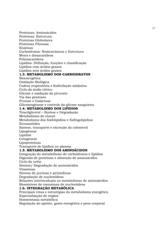 17
Proteínas: Aminoácidos
Proteínas: Estrutura
Proteínas Globulares
Proteínas Fibrosas
Enzimas
Carboidratos: Nomenclatura e Estrutura
Mono e dissacarídeos
Polissacarídeos
Lipídios: Definição, funções e classificação
Lipídios com ácidos graxos
Lipídios sem ácidos graxos
1.3. METABOLISMO DOS CARBOIDRATOS
Bioenergética
Oxidação Biológica
Cadeia respiratória e fosforilação oxidativa
Ciclo do ácido cítrico
Glicose e oxidação do piruvato
Via das pentoses
Frutose e Galactose
Gliconeogênese e controle da glicose sanguínea
1.4. METABOLISMO DOS LIPIDIOS
Triacilglicerol – Síntese e Degradação
Metabolismo do etanol
Metabolismo dos fosfolipídios e Esfingolipídios
Eicosanóides
Síntese, transporte e excreção do colesterol
Lipogênese
Lipólise
Cetogênese
Lipoproteínas
Transporte de lipídios no plasma
1.5. METABOLISMO DOS AMINOÁCIDOS
Integração do metabolismo de carboidratos e lipídios
Digestão de proteínas e absorção de aminoácidos
Ciclo da uréia
Síntese/ Degradação de aminoácidos
Vitaminas
Síntese de purinas e pirimidinas
Degradação de nucleotídeos
Relações interteciduais no metabolismo de aminoácidos
Biossíntese de coenzimas de nucleotídeos
1.6. INTEGRAÇÃO METABÓLICA
Principais rotas e estratégias do metabolismo energético
Especialização de órgãos
Homeostasia metabólica
Regulação do apetite, gasto energético e peso corporal
 