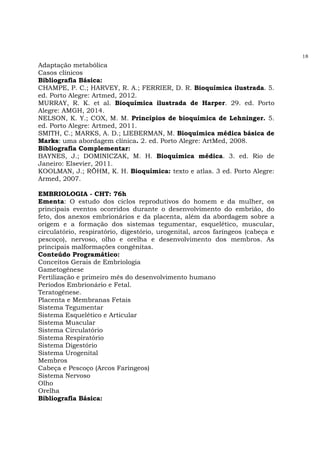 18
Adaptação metabólica
Casos clínicos
Bibliografia Básica:
CHAMPE, P. C.; HARVEY, R. A.; FERRIER, D. R. Bioquímica ilustrada. 5.
ed. Porto Alegre: Artmed, 2012.
MURRAY, R. K. et al. Bioquímica ilustrada de Harper. 29. ed. Porto
Alegre: AMGH, 2014.
NELSON, K. Y.; COX, M. M. Princípios de bioquímica de Lehninger. 5.
ed. Porto Alegre: Artmed, 2011.
SMITH, C.; MARKS, A. D.; LIEBERMAN, M. Bioquímica médica básica de
Marks: uma abordagem clínica. 2. ed. Porto Alegre: ArtMed, 2008.
Bibliografia Complementar:
BAYNES, J.; DOMINICZAK, M. H. Bioquímica médica. 3. ed. Rio de
Janeiro: Elsevier, 2011.
KOOLMAN, J.; RÖHM, K. H. Bioquímica: texto e atlas. 3 ed. Porto Alegre:
Armed, 2007.
EMBRIOLOGIA - CHT: 76h
Ementa: O estudo dos ciclos reprodutivos do homem e da mulher, os
principais eventos ocorridos durante o desenvolvimento do embrião, do
feto, dos anexos embrionários e da placenta, além da abordagem sobre a
origem e a formação dos sistemas tegumentar, esquelético, muscular,
circulatório, respiratório, digestório, urogenital, arcos faríngeos (cabeça e
pescoço), nervoso, olho e orelha e desenvolvimento dos membros. As
principais malformações congênitas.
Conteúdo Programático:
Conceitos Gerais de Embriologia
Gametogênese
Fertilização e primeiro mês do desenvolvimento humano
Períodos Embrionário e Fetal.
Teratogênese.
Placenta e Membranas Fetais
Sistema Tegumentar
Sistema Esquelético e Articular
Sistema Muscular
Sistema Circulatório
Sistema Respiratório
Sistema Digestório
Sistema Urogenital
Membros
Cabeça e Pescoço (Arcos Faríngeos)
Sistema Nervoso
Olho
Orelha
Bibliografia Básica:
 