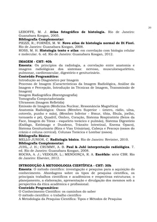 20
LEBOFFE, M. J. Atlas fotográfico de histologia. Rio de Janeiro:
Guanabara Koogan, 2005.
Bibliografia Complementar:
PIEZZI, R.; FORNÉS, M. W. Novo atlas de histologia normal de Di Fiori.
Rio de Janeiro: Guanabara Koogan, 2008.
ROSS, M. H. Histologia texto e atlas: em correlação com biologia celular
e molecular. 6. ed. Rio de Janeiro: Guanabara Koogan, 2012.
IMAGEM - CHT: 40h
Ementa: Os princípios da radiologia, a correlação entre anatomia e
imagens radiológicas dos sistemas: nervoso, musculoesquelético,
pulmonar, cardiovascular, digestório e geniturinário.
Conteúdo Programático:
Introdução ao Diagnóstico por Imagem
Processo de Imagem (Características da Imagem Radiológica, Análise da
Imagem e Percepção, Introdução às Técnicas de Imagem, Transmissão de
Imagem)
Imagem Radiográfica (Roentgnografia)
Tomografia Computadorizada
Ultrassom (Imagem Refletida)
Emissão de Imagem (Medicina Nuclear, Ressonância Magnética)
Anatomia Radiológica: Ossos (Membro Superior - úmero, rádio, ulna,
cotovelo, punho e mão), (Membro Inferior - fêmur, tíbia, fíbula, joelho,
tornozelo e pé), Quadril, Ombro, Coração, Sistema Respiratório (Seios da
Face, Imagem do Tórax - esqueleto torácico e pulmão), Sistema Digestório
(Esôfago, Estômago e Duodeno, Trânsito Intestinal, Enema Opaco),
Sistema Geniturinário (Rins e Vias Urinárias), Cabeça e Pescoço (ossos do
crânio e coluna cervical). Colunas Torácica e Lombar (ossos).
Bibliografia Básica:
MELLO JUNIOR, C. Radiologia básica. Rio de Janeiro: Revinter, 2010.
Bibliografia Complementar:
JUHL, J. H.; CRUMMY, A. B. Paul & Juhl interpretação radiológica. 7.
ed. Rio de Janeiro: Guanabara Koogan, 2008.
ROCHA, A. J.; VEDOLIN, L.; MENDONÇA, R. A. Encéfalo: série CBR. Rio
de Janeiro: Elsevier, 2012.
INTRODUÇÃO À METODOLOGIA CIENTÍFICA - CHT: 30h
Ementa: O método científico: investigação e pesquisa para a aquisição do
conhecimento. Abordagens sobre os tipos de pesquisa científica, os
principais trabalhos científicos e acadêmicos e respectivas estruturas; o
planejamento, a elaboração, apresentação e divulgação dos mesmos sob a
perspectiva da ética acadêmica e profissional.
Conteúdo Programático:
O Conhecimento Científico: os caminhos do saber
O método científico: o trabalho científico
A Metodologia da Pesquisa Científica: Tipos e Métodos de Pesquisa
 
