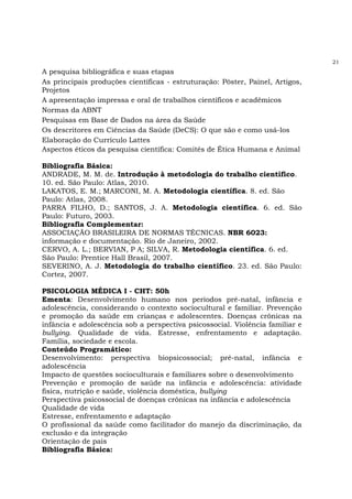 21
A pesquisa bibliográfica e suas etapas
As principais produções científicas - estruturação: Pôster, Painel, Artigos,
Projetos
A apresentação impressa e oral de trabalhos científicos e acadêmicos
Normas da ABNT
Pesquisas em Base de Dados na área da Saúde
Os descritores em Ciências da Saúde (DeCS): O que são e como usá-los
Elaboração do Currículo Lattes
Aspectos éticos da pesquisa científica: Comitês de Ética Humana e Animal
Bibliografia Básica:
ANDRADE, M. M. de. Introdução à metodologia do trabalho científico.
10. ed. São Paulo: Atlas, 2010.
LAKATOS, E. M.; MARCONI, M. A. Metodologia científica. 8. ed. São
Paulo: Atlas, 2008.
PARRA FILHO, D.; SANTOS, J. A. Metodologia científica. 6. ed. São
Paulo: Futuro, 2003.
Bibliografia Complementar:
ASSOCIAÇÃO BRASILEIRA DE NORMAS TÉCNICAS. NBR 6023:
informação e documentação. Rio de Janeiro, 2002.
CERVO, A. L.; BERVIAN, P A; SILVA, R. Metodologia científica. 6. ed.
São Paulo: Prentice Hall Brasil, 2007.
SEVERINO, A. J. Metodologia do trabalho científico. 23. ed. São Paulo:
Cortez, 2007.
PSICOLOGIA MÉDICA I - CHT: 50h
Ementa: Desenvolvimento humano nos períodos pré-natal, infância e
adolescência, considerando o contexto sociocultural e familiar. Prevenção
e promoção da saúde em crianças e adolescentes. Doenças crônicas na
infância e adolescência sob a perspectiva psicossocial. Violência familiar e
bullying. Qualidade de vida. Estresse, enfrentamento e adaptação.
Família, sociedade e escola.
Conteúdo Programático:
Desenvolvimento: perspectiva biopsicossocial; pré-natal, infância e
adolescência
Impacto de questões socioculturais e familiares sobre o desenvolvimento
Prevenção e promoção de saúde na infância e adolescência: atividade
física, nutrição e saúde, violência doméstica, bullying
Perspectiva psicossocial de doenças crônicas na infância e adolescência
Qualidade de vida
Estresse, enfrentamento e adaptação
O profissional da saúde como facilitador do manejo da discriminação, da
exclusão e da integração
Orientação de pais
Bibliografia Básica:
 