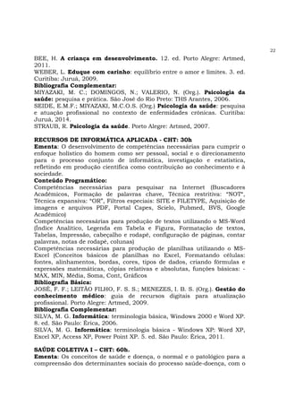 22
BEE, H. A criança em desenvolvimento. 12. ed. Porto Alegre: Artmed,
2011.
WEBER, L. Eduque com carinho: equilíbrio entre o amor e limites. 3. ed.
Curitiba: Juruá, 2009.
Bibliografia Complementar:
MIYAZAKI, M. C.; DOMINGOS, N.; VALERIO, N. (Org.). Psicologia da
saúde: pesquisa e prática. São José do Rio Preto: THS Arantes, 2006.
SEIDE, E.M.F.; MIYAZAKI, M.C.O.S. (Org.) Psicologia da saúde: pesquisa
e atuação profissional no contexto de enfermidades crônicas. Curitiba:
Juruá, 2014.
STRAUB, R. Psicologia da saúde. Porto Alegre: Artmed, 2007.
RECURSOS DE INFORMÁTICA APLICADA - CHT: 30h
Ementa: O desenvolvimento de competências necessárias para cumprir o
enfoque holístico do homem como ser pessoal, social e o direcionamento
para o processo conjunto de informática, investigação e estatística,
refletindo em produção científica como contribuição ao conhecimento e à
sociedade.
Conteúdo Programático:
Competências necessárias para pesquisar na Internet (Buscadores
Acadêmicos, Formação de palavras chave, Técnica restritiva: “NOT“,
Técnica expansiva: “OR”, Filtros especiais: SITE e FILETYPE, Aquisição de
imagens e arquivos PDF, Portal Capes, Scielo, Pubmed, BVS, Google
Acadêmico)
Competências necessárias para produção de textos utilizando o MS-Word
(Índice Analítico, Legenda em Tabela e Figura, Formatação de textos,
Tabelas, Impressão, cabeçalho e rodapé, configuração de páginas, contar
palavras, notas de rodapé, colunas)
Competências necessárias para produção de planilhas utilizando o MS-
Excel (Conceitos básicos de planilhas no Excel, Formatando células:
fontes, alinhamentos, bordas, cores, tipos de dados, criando fórmulas e
expressões matemáticas, cópias relativas e absolutas, funções básicas: -
MAX, MIN, Média, Soma, Cont, Gráficos
Bibliografia Básica:
JOSÉ, F. F.; LEITÃO FILHO, F. S. S.; MENEZES, I. B. S. (Org.). Gestão do
conhecimento médico: guia de recursos digitais para atualização
profissional. Porto Alegre: Artmed, 2009.
Bibliografia Complementar:
SILVA, M. G. Informática: terminologia básica, Windows 2000 e Word XP.
8. ed. São Paulo: Érica, 2006.
SILVA, M. G. Informática: terminologia básica - Windows XP: Word XP,
Excel XP, Access XP, Power Point XP. 5. ed. São Paulo: Érica, 2011.
SAÚDE COLETIVA I – CHT: 60h.
Ementa: Os conceitos de saúde e doença, o normal e o patológico para a
compreensão dos determinantes sociais do processo saúde-doença, com o
 