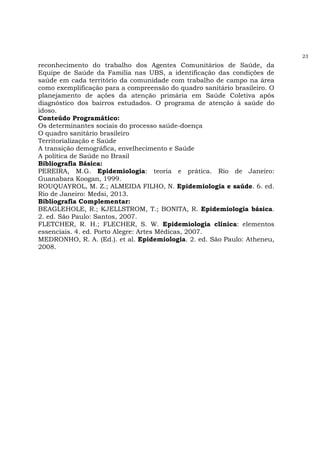 23
reconhecimento do trabalho dos Agentes Comunitários de Saúde, da
Equipe de Saúde da Família nas UBS, a identificação das condições de
saúde em cada território da comunidade com trabalho de campo na área
como exemplificação para a compreensão do quadro sanitário brasileiro. O
planejamento de ações da atenção primária em Saúde Coletiva após
diagnóstico dos bairros estudados. O programa de atenção à saúde do
idoso.
Conteúdo Programático:
Os determinantes sociais do processo saúde-doença
O quadro sanitário brasileiro
Territorialização e Saúde
A transição demográfica, envelhecimento e Saúde
A política de Saúde no Brasil
Bibliografia Básica:
PEREIRA, M.G. Epidemiologia: teoria e prática. Rio de Janeiro:
Guanabara Koogan, 1999.
ROUQUAYROL, M. Z.; ALMEIDA FILHO, N. Epidemiologia e saúde. 6. ed.
Rio de Janeiro: Medsi, 2013.
Bibliografia Complementar:
BEAGLEHOLE, R.; KJELLSTROM, T.; BONITA, R. Epidemiologia básica.
2. ed. São Paulo: Santos, 2007.
FLETCHER, R. H.; FLECHER, S. W. Epidemiologia clínica: elementos
essenciais. 4. ed. Porto Alegre: Artes Médicas, 2007.
MEDRONHO, R. A. (Ed.). et al. Epidemiologia. 2. ed. São Paulo: Atheneu,
2008.
 