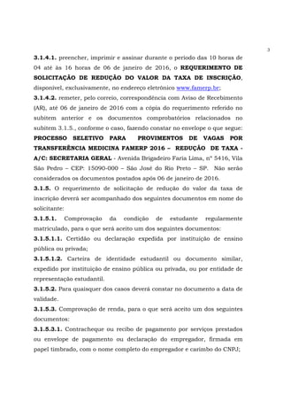 3
3.1.4.1. preencher, imprimir e assinar durante o período das 10 horas de
04 até às 16 horas de 06 de janeiro de 2016, o REQUERIMENTO DE
SOLICITAÇÃO DE REDUÇÃO DO VALOR DA TAXA DE INSCRIÇÃO,
disponível, exclusivamente, no endereço eletrônico www.famerp.br;
3.1.4.2. remeter, pelo correio, correspondência com Aviso de Recebimento
(AR), até 06 de janeiro de 2016 com a cópia do requerimento referido no
subitem anterior e os documentos comprobatórios relacionados no
subitem 3.1.5., conforme o caso, fazendo constar no envelope o que segue:
PROCESSO SELETIVO PARA PROVIMENTOS DE VAGAS POR
TRANSFERÊNCIA MEDICINA FAMERP 2016 – REDUÇÃO DE TAXA -
A/C: SECRETARIA GERAL - Avenida Brigadeiro Faria Lima, nº 5416, Vila
São Pedro – CEP: 15090-000 – São José do Rio Preto – SP. Não serão
considerados os documentos postados após 06 de janeiro de 2016.
3.1.5. O requerimento de solicitação de redução do valor da taxa de
inscrição deverá ser acompanhado dos seguintes documentos em nome do
solicitante:
3.1.5.1. Comprovação da condição de estudante regularmente
matriculado, para o que será aceito um dos seguintes documentos:
3.1.5.1.1. Certidão ou declaração expedida por instituição de ensino
pública ou privada;
3.1.5.1.2. Carteira de identidade estudantil ou documento similar,
expedido por instituição de ensino pública ou privada, ou por entidade de
representação estudantil.
3.1.5.2. Para quaisquer dos casos deverá constar no documento a data de
validade.
3.1.5.3. Comprovação de renda, para o que será aceito um dos seguintes
documentos:
3.1.5.3.1. Contracheque ou recibo de pagamento por serviços prestados
ou envelope de pagamento ou declaração do empregador, firmada em
papel timbrado, com o nome completo do empregador e carimbo do CNPJ;
 