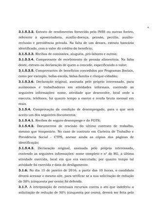 4
3.1.5.3.2. Extrato de rendimentos fornecido pelo INSS ou outras fontes,
referente à aposentadoria, auxílio-doença, pensão, pecúlio, auxílio-
reclusão e previdência privada. Na falta de um desses, extrato bancário
identificado, com o valor do crédito do benefício;
3.1.5.3.3. Recibos de comissões, aluguéis, pró-labores e outros;
3.1.5.3.4. Comprovante de recebimento de pensão alimentícia. Na falta
deste, extrato ou declaração de quem a concede, especificando o valor;
3.1.5.3.5. Comprovantes de benefícios concedidos por Programas Sociais,
como por exemplo, bolsa-escola, bolsa-família e cheque-cidadão;
3.1.5.3.6. Declaração original, assinada pelo próprio interessado, para
autônomos e trabalhadores em atividades informais, contendo as
seguintes informações: nome, atividade que desenvolve, local onde a
executa, telefones, há quanto tempo a exerce e renda bruta mensal em
reais.
3.1.5.4. Comprovação da condição de desempregado, para o que será
aceito um dos seguintes documentos:
3.1.5.4.1. Recibos de seguro-desemprego e do FGTS;
3.1.5.4.2. Documentos de rescisão do último contrato de trabalho,
mesmo que temporário. No caso de contrato em Carteira de Trabalho e
Previdência Social - CTPS, anexar ainda as cópias das páginas de
identificação;
3.1.5.4.3. Declaração original, assinada pelo próprio interessado,
contendo as seguintes informações: nome completo e nº do RG, a última
atividade exercida, local em que era executada; por quanto tempo tal
atividade foi exercida e data do desligamento.
3.1.6. No dia 15 de janeiro de 2016, a partir das 10 horas, o candidato
deverá acessar o mesmo site, para verificar se a sua solicitação de redução
de 50% (cinquenta por cento) foi deferida.
3.1.7. A interposição de eventuais recursos contra o ato que indeferiu a
solicitação de redução de 50% (cinquenta por cento), deverá ser feita pelo
 