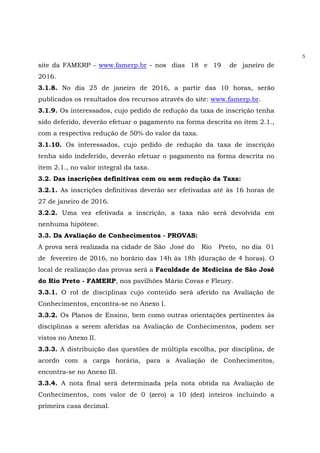 5
site da FAMERP - www.famerp.br - nos dias 18 e 19 de janeiro de
2016.
3.1.8. No dia 25 de janeiro de 2016, a partir das 10 horas, serão
publicados os resultados dos recursos através do site: www.famerp.br.
3.1.9. Os interessados, cujo pedido de redução da taxa de inscrição tenha
sido deferido, deverão efetuar o pagamento na forma descrita no item 2.1.,
com a respectiva redução de 50% do valor da taxa.
3.1.10. Os interessados, cujo pedido de redução da taxa de inscrição
tenha sido indeferido, deverão efetuar o pagamento na forma descrita no
item 2.1., no valor integral da taxa.
3.2. Das inscrições definitivas com ou sem redução da Taxa:
3.2.1. As inscrições definitivas deverão ser efetivadas até às 16 horas de
27 de janeiro de 2016.
3.2.2. Uma vez efetivada a inscrição, a taxa não será devolvida em
nenhuma hipótese.
3.3. Da Avaliação de Conhecimentos - PROVAS:
A prova será realizada na cidade de São José do Rio Preto, no dia 01
de fevereiro de 2016, no horário das 14h às 18h (duração de 4 horas). O
local de realização das provas será a Faculdade de Medicina de São José
do Rio Preto - FAMERP, nos pavilhões Mário Covas e Fleury.
3.3.1. O rol de disciplinas cujo conteúdo será aferido na Avaliação de
Conhecimentos, encontra-se no Anexo I.
3.3.2. Os Planos de Ensino, bem como outras orientações pertinentes às
disciplinas a serem aferidas na Avaliação de Conhecimentos, podem ser
vistos no Anexo II.
3.3.3. A distribuição das questões de múltipla escolha, por disciplina, de
acordo com a carga horária, para a Avaliação de Conhecimentos,
encontra-se no Anexo III.
3.3.4. A nota final será determinada pela nota obtida na Avaliação de
Conhecimentos, com valor de 0 (zero) a 10 (dez) inteiros incluindo a
primeira casa decimal.
 