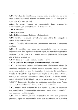 6
3.3.5. Para fins de classificação, somente serão consideradas as notas
finais dos candidatos que tenham: realizado a prova; obtido nota igual ou
superior a 5,0 (cinco inteiros).
3.3.6. Se ocorrer empate na classificação final, prevalecerão,
sucessivamente, as notas atribuídas às disciplinas de:
3.3.6.1. Anatomia;
3.3.6.2. Histologia;
3.3.6.3. Bioquímica das Moléculas e Metabolismo.
3.3.7. Persistindo o empate, prevalecerá como critério de desempate, a
ordem decrescente de idade.
3.3.8. O resultado da classificação do candidato não será fornecido por
telefone.
3.3.9. O candidato aprovado, em consonância com as normas
regulamentares para o preenchimento de vagas por transferência (Portaria
FAMERP 002, de 05-01-2015), sujeitar-se-á às adaptações curriculares
que se fizerem necessárias.
3.3.10. Não será concedida vista ou revisão de prova.
3.4. Da aplicação da Avaliação de Conhecimentos - PROVAS:
3.4.1. Os candidatos deverão comparecer com antecedência mínima de
uma hora em relação ao horário de início de aplicação e exibir, em todas
as provas, original de um dos seguintes documentos de identificação:
Cédula de Identidade (RG), Carteira de Órgão ou Conselho de Classe,
Carteira de Trabalho e Previdência Social (CTPS), Certificado Militar,
Carteira Nacional de Habilitação, expedida nos termos da Lei Federal nº
9.503/97, Passaporte, Carteiras de Identidade expedidas pelas Forças
Armadas, Polícias Militares e Corpos de Bombeiros Militares.
3.4.2. Somente serão admitidos na sala ou local de prova os candidatos
que apresentarem um dos documentos acima citados desde que permita,
com clareza, a sua identificação.
3.4.3. Será considerado ausente e eliminado o candidato que apresentar
protocolo, cópia dos documentos, ainda que autenticada, ou quaisquer
 