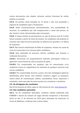 7
outros documentos não citados, inclusive carteira funcional de ordem
pública ou privada.
3.4.4. Os portões serão fechados às 13 horas e não será permitido o
ingresso de candidatos após o fechamento.
3.4.5. Serão automaticamente desclassificados, sem possibilidade de
recursos, os candidatos que não comparecerem a umas das provas, no
dia, horário e local, determinados pela convocação.
3.4.6. O tempo mínimo de permanência na sala de provas será de 3 (três)
horas contados a partir do início da mesma. Os candidatos não poderão se
ausentar das salas de prova portando os cadernos de questões e as folhas
de respostas.
3.4.7. Não haverá substituição da folha de respostas, mesmo em casos de
erros de transcrição e/ou rasuras pelos candidatos.
3.4.8. Será eliminado do processo seletivo candidato que durante a
realização das provas:
3.4.8.1. Incorrerem em comportamento indevido, desrespeito verbal ou
agressões contra fiscais de sala ou pessoal de apoio.
3.4.8.2. For surpreendido em qualquer tipo de comunicação e/ou
realizarem trocas ou empréstimos de materiais de qualquer natureza com
outros candidatos.
3.4.8.3. For surpreendido durante a prova, fora das embalagens plásticas
distribuídas pelos fiscais, com telefones celulares, pagers ou quaisquer
outros meios de comunicação, tablets, calculadoras, livros, impressos e
anotações, tanto nas salas de prova quanto em corredores e sanitários.
3.5. Da divulgação dos resultados:
Dia 05 de fevereiro de 2016, após às 10h através do site: www.famerp.br.
3.6. Dos candidatos aprovados:
3.6.1. Os Os candidatos aprovados, conforme relação publicada pela
FAMERP e dentro do número de vagas deverão comparecer à Secretaria
Geral no dia 11 de fevereiro de 2016 para efetivação da matrícula no
Curso de Medicina, conforme item 4 deste edital.
 