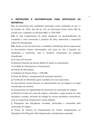 8
4. INSTRUÇÕES E DOCUMENTAÇÃO PARA EFETIVAÇÃO DA
MATRÍCULA
4.1. As matrículas dos candidatos aprovados serão realizadas no dia 11
de fvereiro de 2016, das 8h às 17h na Secretaria Geral, desta IES de
acordo com o disposto na Portaria MEC nº 370/2007.
4.2. O não cumprimento do prazo implicará na desclassificação do
candidato e será convocado o próximo da lista, observada a respectiva
ordem de classificação.
4.3. Ainda no ato da matrícula o candidato classificado deverá apresentar
os documentos abaixo relacionados, sob pena de não o fazendo ser
indeferida a matrícula, com a imediata convocação do próximo
classificado:
a) 01 foto 3x4 recente;
b) Histórico Escolar do Ensino Médio (2º grau) ou equivalente;
c) Certidão de Nascimento ou Casamento;
d) Cédula de Identidade;
e) Cadastro de Pessoa Física – CPF/MF;
f) Título de Eleitor e comprovante de quitação eleitoral;
g) Certificado de Reservista para candidato do sexo masculino;
Os documentos acima deverão ser apresentados em via original, ou cópia
autenticada em cartório.
h) Comprovante de regularidade de matrícula na instituição de origem;
i) Histórico escolar do curso de origem, contendo a carga horária de cada
disciplina cursada, inclusive de estágio ou outras atividades curriculares,
com as respectivas frequências e notas obtidas;
j) Programas das disciplinas cursadas, fornecidas e assinados pela
instituição de origem;
k) Termo de Ciência do Compromisso de Cursar Integralmente as
Disciplinas Pré Requisito Não Dispensadas, devidamente assinado.
 