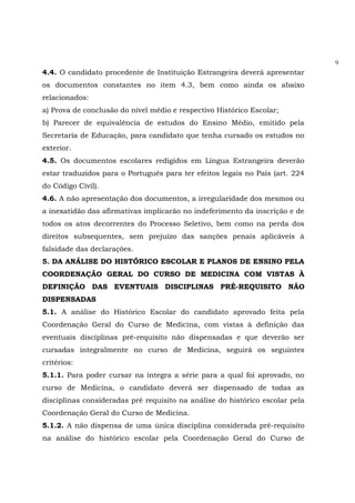 9
4.4. O candidato procedente de Instituição Estrangeira deverá apresentar
os documentos constantes no item 4.3, bem como ainda os abaixo
relacionados:
a) Prova de conclusão do nível médio e respectivo Histórico Escolar;
b) Parecer de equivalência de estudos do Ensino Médio, emitido pela
Secretaria de Educação, para candidato que tenha cursado os estudos no
exterior.
4.5. Os documentos escolares redigidos em Língua Estrangeira deverão
estar traduzidos para o Português para ter efeitos legais no País (art. 224
do Código Civil).
4.6. A não apresentação dos documentos, a irregularidade dos mesmos ou
a inexatidão das afirmativas implicarão no indeferimento da inscrição e de
todos os atos decorrentes do Processo Seletivo, bem como na perda dos
direitos subsequentes, sem prejuízo das sanções penais aplicáveis à
falsidade das declarações.
5. DA ANÁLISE DO HISTÓRICO ESCOLAR E PLANOS DE ENSINO PELA
COORDENAÇÃO GERAL DO CURSO DE MEDICINA COM VISTAS À
DEFINIÇÃO DAS EVENTUAIS DISCIPLINAS PRÉ-REQUISITO NÃO
DISPENSADAS
5.1. A análise do Histórico Escolar do candidato aprovado feita pela
Coordenação Geral do Curso de Medicina, com vistas à definição das
eventuais disciplinas pré-requisito não dispensadas e que deverão ser
cursadas integralmente no curso de Medicina, seguirá os seguintes
critérios:
5.1.1. Para poder cursar na íntegra a série para a qual foi aprovado, no
curso de Medicina, o candidato deverá ser dispensado de todas as
disciplinas consideradas pré requisito na análise do histórico escolar pela
Coordenação Geral do Curso de Medicina.
5.1.2. A não dispensa de uma única disciplina considerada pré-requisito
na análise do histórico escolar pela Coordenação Geral do Curso de
 
