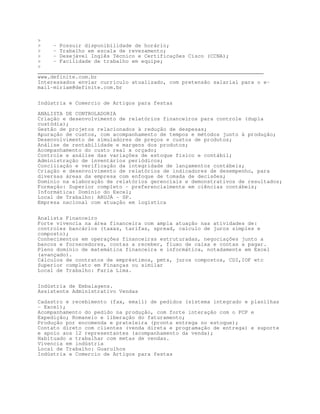 - Possuir disponibilidade de horário;
    - Trabalho em escala de revezamento;
    - Desejável Inglês Técnico e Certificações Cisco (CCNA);
    - Facilidade de trabalho em equipe;

________________________________________________________________________
www.definite.com.br
Interessados enviar currículo atualizado, com pretensão salarial para o e-
mail-miriam@definite.com.br


Indústria e Comercio de Artigos para festas

ANALISTA DE CONTROLADORIA
Criação e desenvolvimento de relatórios financeiros para controle (dupla
custódia);
Gestão de projetos relacionados à redução de despesas;
Apuração de custos, com acompanhamento de tempos e métodos junto à produção;
Desenvolvimento de simuladores de preços e custos de produtos;
Análise de rentabilidade e margens dos produtos;
Acompanhamento do custo real x orçado;
Controle e análise das variações de estoque físico e contábil;
Administração de inventários periódicos;
Conciliação e verificação da integridade de lançamentos contábeis;
Criação e desenvolvimento de relatórios de indicadores de desempenho, para
diversas áreas da empresa com enfoque de tomada de decisões;
Domínio na elaboração de relatórios gerenciais e demonstrativos de resultados;
Formação: Superior completo - preferencialmente em ciências contábeis;
Informática: Domínio do Excel;
Local de Trabalho: ARUJÁ - SP.
Empresa nacional com atuação em logística


Analista Financeiro
Forte vivencia na área financeira com ampla atuação nas atividades de:
controles bancários (taxas, tarifas, spread, calculo de juros simples e
composto);
Conhecimentos em operações financeiras estruturadas, negociações junto a
bancos e fornecedores, contas a receber, fluxo de caixa e contas a pagar.
Pleno domínio de matemática financeira e informática, notadamente em Excel
(avançado).
Cálculos de contratos de empréstimos, pmts, juros compostos, CDI,IOF etc
Superior completo em Finanças ou similar
Local de Trabalho: Faria Lima.


Indústria de Embalagens.
Assistente Administrativo Vendas

Cadastro e recebimento (fax, email) de pedidos (sistema integrado e planilhas
– Excel);
Acompanhamento do pedido na produção, com forte interação com o PCP e
Expedição; Romaneio e liberação do faturamento;
Produção por encomenda e prateleira (pronta entrega no estoque);
Contato direto com clientes (venda direta e programação de entrega) e suporte
e apoio aos 12 representantes (acompanhamento da venda);
Habituado a trabalhar com metas de vendas.
Vivencia em indústria
Local de Trabalho: Guarulhos
Indústria e Comercio de Artigos para festas
 