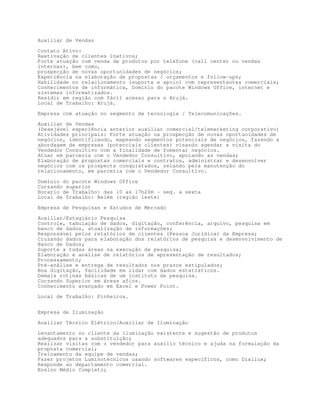 Auxiliar de Vendas

Contato Ativo:
Reativação de clientes inativos;
Forte atuação com venda de produtos por telefone (call center ou vendas
internas), bem como,
prospecção de novas oportunidades de negócios;
Experiência na elaboração de propostas / orçamentos e follow-ups;
Habilidade no relacionamento (suporte e apoio) com representantes comerciais;
Conhecimentos de informática, Domínio do pacote Windows Office, internet e
sistemas informatizados.
Residir em região com fácil acesso para o Arujá.
Local de Trabalho: Arujá.

Empresa com atuação no segmento de tecnologia / Telecomunicações.

Auxiliar de Vendas
(Desejável experiência anterior auxiliar comercial/telemarketing corporativo)
Atividades principais: Forte atuação na prospecção de novas oportunidades de
negócios, identificando, mapeando segmentos potenciais de negócios, fazendo a
abordagem de empresas (potenciais clientes) visando agendar a visita do
Vendedor Consultivo com a finalidade de fomentar negócios.
Atuar em parceria com o Vendedor Consultivo, apoiando as vendas;
Elaboração de propostas comerciais e contratos, administrar e desenvolver
negócios com os prospects conquistados, zelando pela manutenção do
relacionamento, em parceria com o Vendedor Consultivo.

Domínio do pacote Windows Office
Cursando superior
Horario de Trabalho: das 10 as 17h20m - seg. a sexta
Local de Trabalho: Belém (região leste)

Empresa de Pesquisas e Estudos de Mercado
Auxiliar/Estagiário Pesquisa
Controle, tabulação de dados, digitação, conferência, arquivo, pesquisa em
banco de dados, atualização de informações;
Responsável pelos relatórios de clientes (Pessoa Jurídica) da Empresa;
Cruzando dados para elaboração dos relatórios de pesquisa e desenvolvimento de
Banco de Dados;
Suporte a todas áreas na execução da pesquisa;
Elaboração e análise de relatórios de apresentação de resultados;
Processamento;
Pré-análise e entrega de resultados nos prazos estipulados;
Boa digitação, facilidade em lidar com dados estatísticos.
Demais rotinas básicas de um instituto de pesquisa.
Cursando Superior em áreas afins.
Conhecimento avançado em Excel e Power Point.
Local de Trabalho: Pinheiros.


Empresa de Iluminação

Auxiliar Técnico Elétrico/Auxiliar de Iluminação

Levantamento no cliente da iluminação existente e sugestão de produtos
adequados para a substituição;
Realizar visitas com o vendedor para auxilio técnico e ajuda na formulação da
proposta comercial;
Treinamento da equipe de vendas;
Fazer projetos Luminotécnicos usando softwares específicos, como Diallux;
Responde ao departamento comercial.
Ensino Médio Completo;
 