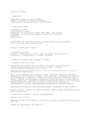 Analista contábil


- Requisitos

Experiência Plena na área contábil.
Superior completo em Ciências Contábeis.
Conhecimento avançado no pacote Office/ Excel.


- Responsabilidades

Fechamento contábil
Conciliação de contas
Elaboração de balancetes, banco, DRE, DMPL, DCTF e DIRF,
Retenções na fonte na contratação de serviços e folha de
pagamento
Entre outros


Conhecimento em contabilidade com foco em obras/consórcios/relação
matriz e filial será um diferencial.


Disponibilidade para viagens.


- A empresa oferece:
Salário, Alimentação no local, plano de saúde, seguro de vida,
transporte, estacionamento e convenio farmácia.


- Local de trabalho: São Bernardo do Campo.
- Horário: 08:00 as 18:00h

Candidatos com o perfil da vaga devem encaminhar currículo para o
e-mail carolinat@tome.com.br com assunto: anal. contábil
========================================
________________________________________________________________________
Analista de Logística Sr.

Atuar com atendimento aos clientes (lojas, diretores, gerentes regionais,
gerentes de loja, líderes de seção), área comercial e operações das centrais
de distribuição (logística), através de contato pessoal, telefone e rádio
Nextel. Análise de informações (planilhas e banco de dados) e formatação de
apresentações para reuniões de trabalho (Power Point, descritivo e gráficos).
Elaborar planos de ação para correção e prevenção de processos de
abastecimento de lojas, interface/negociações entre clientes internos.

Experiência na área de logística/armazenagem, transportes e abastecimento.
Ensino Superior completo em Ciências Exatas, Administração de Empresas ou na
área de logística.
Conhecimentos em Excel e Access (intermediário)

Salário: R$ 4.105,00

Benefícios: Assistência Médica / Medicina em grupo, Assistência Odontológica,
VT e VR

Regime de contratação: CLT (Efetivo)
 