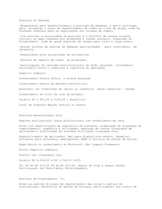 Analista de Demanda

-Responsável pelo desenvolvimento e previsão de demanda, a que é utilizada
para alimentar o plano de abastecimento de todas as lojas de grupo, além de
fornecer subsídio para as negociações dos volumes de compra.

-Irá analisar a acuracidade da previsão e o historio de vendas visando
corrigir os gaps causados por promoções e vendas sazonais. Suspensão de
fornecimento além de gerar previsão de vendas para curto e longo prazo.

-Buscar através da análise da demanda oportunidades     para crescimento     da
categoria.

-Responsável pela acuracidade de estimativas

-Analise de impacto de todas       as promoções.

-Participação de reuniões multifuncionais de SOP, buscando    alinhamento
estratégico entre o comercial e logística de operações

Superior Completo

Conhecimento Pacote Office     e Access Avançado

Conhecimento básico de métodos estatísticos

Desejável ter trabalhado em varejo ou indústria    (área comercial – venda)
Conhecimento de ciclo de vida do produto.

Salário R$ 3.455,00 á 4100,00 + Benefícios

Local de Trabalho Região Central ou Osasco



Analista Desenvolvedor Java

Empresa multinacional busca profissionais com conhecimento em Java.
Atuar com especificação de requisitos de software, elaboração de diagramas de
comportamento, seqüência e atividades, execução de testes integrados de
aplicações e codificação de sistemas utilizando linguagem Java.

Desenvolvimento de aplicações .Net para dispositivos móveis. Exemplos:
Softwares para celulares, smartphones, PDAS e leitoras de código de barras.

Experiência ou conhecimento do Microsoft .Net Compact Framework.
Ensino Superior completo.

Domínio nas linguagens Java

Salário R$ 4.500,00 à R$ 5.743,33 (CLT)
VT, VR de R$ 315,00 VA de R$ 287,00, Seguro de Vida e Seguro Saúde,
Participação dos Resultados, Estacionamento



Analista de Planejamento     Jr.

Atuar na análise do plano de abastecimento das lojas e central de
distribuição. Relatórios de gestão de estoque, monitoramento dos níveis de
 