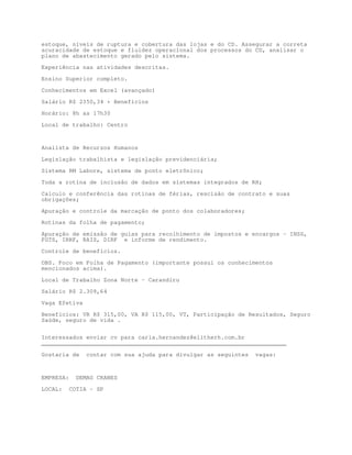 estoque, níveis de ruptura e cobertura das lojas e do CD. Assegurar a correta
acuracidade de estoque e fluidez operacional dos processos do CD, analisar o
plano de abastecimento gerado pelo sistema.

Experiência nas atividades descritas.

Ensino Superior completo.

Conhecimentos em Excel (avançado)

Salário R$ 2350,34 + Benefícios

Horário: 8h as 17h30

Local de trabalho: Centro



Analista de Recursos Humanos

Legislação trabalhista e legislação previdenciária;

Sistema RM Labore, sistema de ponto eletrônico;

Toda a rotina de inclusão de dados em sistemas integrados de RH;

Calculo e conferência das rotinas de férias, rescisão de contrato e suas
obrigações;

Apuração e controle da marcação de ponto dos colaboradores;
Rotinas da folha de pagamento;

Apuração de emissão de guias para recolhimento de impostos e encargos – INSS,
FGTS, IRRF, RAIS, DIRF e informe de rendimento.

Controle de benefícios.

OBS. Foco em Folha de Pagamento (importante possui os conhecimentos
mencionados acima).

Local de Trabalho Zona Norte – Carandiru
Salário R$ 2.309,64

Vaga Efetiva

Benefícios: VR R$ 315,00, VA R$ 115,00, VT, Participação de Resultados, Seguro
Saúde, seguro de vida .


Interessados enviar cv para carla.hernandez@elitherh.com.br
_______________________________________________________________________

Gostaria de     contar com sua ajuda para divulgar as seguintes   vagas:



EMPRESA:     DEMAG CRANES

LOCAL:     COTIA - SP
 