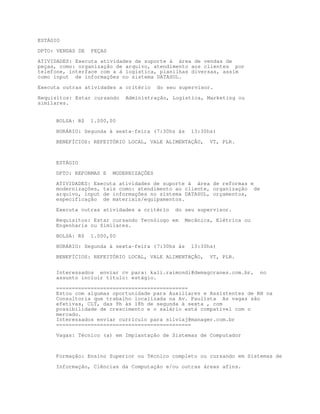 ESTÁGIO

DPTO: VENDAS DE   PEÇAS

ATIVIDADES: Executa atividades de suporte à área de vendas de
peças, como: organização de arquivo, atendimento aos clientes por
telefone, interface com a á logística, planilhas diversas, assim
como input de informações no sistema DATASUL.

Executa outras atividades a critério      do seu supervisor.

Requisitos: Estar cursando    Administração, Logística, Marketing ou
similares.


     BOLSA: R$    1.000,00

     HORÁRIO: Segunda à sexta-feira (7:30hs às      13:30hs)

     BENEFÍCIOS: REFEITÓRIO LOCAL, VALE ALIMENTAÇÃO,      VT, PLR.



     ESTÁGIO

     DPTO: REFORMAS E     MODERNIZAÇÕES
     ATIVIDADES: Executa atividades de suporte à área de reformas e
     modernizações, tais como: atendimento ao cliente, organização de
     arquivo, input de informações no sistema DATASUL, orçamentos,
     especificação de materiais/equipamentos.

     Executa outras atividades a critério      do seu supervisor.

     Requisitos: Estar cursando Tecnólogo em      Mecânica, Elétrica ou
     Engenharia ou Similares.

     BOLSA: R$    1.000,00
     HORÁRIO: Segunda à sexta-feira (7:30hs às      13:30hs)

     BENEFÍCIOS: REFEITÓRIO LOCAL, VALE ALIMENTAÇÃO,      VT, PLR.


     Interessados enviar cv para: kali.raimondi@demagcranes.com.br,       no
     assunto incluir título: estágio.

     ==========================================
     Estou com algumas oportunidade para Auxiliares e Assistentes de RH na
     Consultoria que trabalho localizada na Av. Paulista As vagas são
     efetivas, CLT, das 9h às 18h de segunda à sexta , com
     possibilidade de crescimento e o salário está compatível com o
     mercado.
     Interessados enviar currículo para silviaj@manager.com.br
     ===========================================

     Vagas: Técnico (a) em Implantação de Sistemas de Computador



     Formação: Ensino Superior ou Técnico completo ou cursando em Sistemas de

     Informação, Ciências da Computação e/ou outras áreas afins.
 