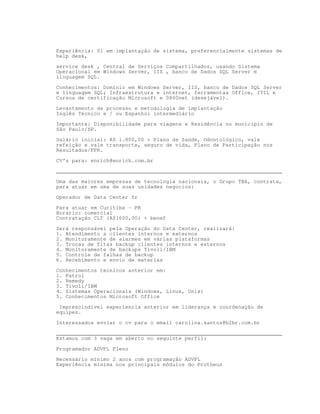 Experiência: 01 em implantação de sistema, preferencialmente sistemas de
help desk,

service desk , Central de Serviços Compartilhados, usando Sistema
Operacional em Windows Server, IIS , banco de Dados SQL Server e
linguagem SQL.

Conhecimentos: Domínio em Windows Server, IIS, banco de Dados SQL Server
e linguagem SQL; Infraestrutura e internet, ferramentas Office, ITIL e
Cursos de certificação Microsoft e 0800net (desejável).

Levantamento de processo e metodologia de implantação
Inglês Técnico e / ou Espanhol intermediário

Importante: Disponibilidade para viagens e Residência no município de
São Paulo/SP.
Salário inicial: R$ 1.800,00 + Plano de Saúde, Odontológico, vale
refeição e vale transporte, seguro de vida, Plano de Participação nos
Resultados/PPR.

CV’s para: enrich@enrich.com.br
________________________________________________________________________

Uma das maiores empresas de tecnologia nacionais, o Grupo TBA, contrata,
para atuar em uma de suas unidades negocios:

Operador de Data Center Sr

Para atuar em Curitiba - PR
Horario: comercial
Contratação CLT (R$1600,00) + benef

Será responsável pela Operação do Data Center, realizará:
1. Atendimento a clientes internos e externos
2. Monitoramente de alarmes em várias plataformas
3. Trocas de fitas backup clientes internos e externos
4. Monitoramente de backups Tivoli/IBM
5. Controle de falhas de backup
6. Recebimento e envio de materias

Conhecimentos tecnicos anterior em:
1. Patrol
2. Remedy
3. Tivoli/IBM
4. Sistemas Operacionais (Windows, Linux, Unix)
5. Conhecimentos Microsoft Office

 Imprescindivel experiencia anterior em liderança e coordenação de
equipes.

Interessados enviar o cv para o email carolina.santos@b2br.com.br

________________________________________________________________________
Estamos com 3 vaga em aberto no seguinte perfil:

Programador ADVPL Pleno

Necessário mínimo 2 anos com programação ADVPL
Experiência mínima nos principais módulos do Protheus
 