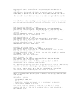 Responsabilidades: Desenvolverá e responderá pela manutenção de
softwares
customizados; Executará atividades de especificação de softwares,
planejamento, assistência a instalação e documentação de instalação.

    Interessados encaminhar currículo para cristiane.pires@totvs.com.br



Caso não tenha interesse fique a vontade para encaminhar seu currículo
para futuras oportunidades, indicando no assunto a vaga de interesse.

_______________________________________________________________________

Analista de Adm. Pessoal - 1 vaga
Atividades: Operacionalizar o fechamento da folha de pagamento.
Requisitos: Superior completo em Admistração ou Ciências Contábeis.
Excel avançado. Conhecimentos em Datasul. Experiência anterior na
função.
Horário: segunda à sexta - 08:00 às 18:00
Remuneração:R$2.241,00 + Benefícios

Aux. Administrativo - 6 vagas
Atividades: Cálculo de rescisções de contratos de trabalho.
Requisitos: ensino médio completo. Conhecimentos em pacote Office.
Experiência anterior na função.
Horário: segunda à sexta - 08:00 às 18:00
Remuneração:R$924,00 + Benefícios


Atendente de Telemarketing - 4 vagas
Atividades: Telemarketing ativo (pedido de doações).
Requisitos: Ensino médio completo. Conhecimentos em pacote Office.
Experiência anterior na função.
Horário: segunda à sexta - 09:00 às 14:30 ou 14:30 às 20:00/ sábados
alternados - 10:00 às 15:00
Remuneração:R$560,00 + Benefícios

Menor Aprendiz - 3 vagas
Atividades: Auxiliar nas rotinas administrativas dos setores.
Requisitos: Ensino médio em curso.
Horário: segunda à sexta - 08:00 às 12:00 ou 12:00 às 18:00
Remuneração: Varia conforme carga horária.

Os interessados deverão encaminhar CV com título da vaga de interesse no
assunto e pretensão salarial para giselle_selecao@yahoo.com.br

Currículos fora do perfil e/ou que não contenham as informações
solicitadas serão automaticamente excluídos do processo

______________________________________________________________________
GRUPO DE CONCESSIONÁRIAS SELECIONA ENTREGADOR DE VEÍCULO PARA INTEGRAR
SUA EQUIPE:

NECESSÁRIO POSSUIR:

-    ENSINO MÉDIO COMPLETO;
-    CNH B;
-    EXPERIÊNCIA NA AREA DE VENDAS E / OU ATENDIMENTO AO PUBLICO;
-    FÁCIL ACESSO A BARRA DA TIJUCA.

HORÁRIO DE TRABALHO: SEGUNDA A SEXTA DE 08:00 ÁS 18:00 HORAS
SALÁRIO: R$ 821,00 + R$ 200 DE AJUDA DE CUSTO + VALE TRANSPORTE +
REFEIÇÃO NO LOCAL
 