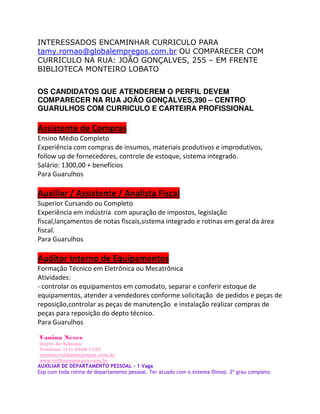 INTERESSADOS ENCAMINHAR CURRICULO PARA
tamy.romao@globalempregos.com.br OU COMPARECER COM
CURRICULO NA RUA: JOÃO GONÇALVES, 255 – EM FRENTE
BIBLIOTECA MONTEIRO LOBATO


OS CANDIDATOS QUE ATENDEREM O PERFIL DEVEM
COMPARECER NA RUA JOÃO GONÇALVES,390 – CENTRO
GUARULHOS COM CURRICULO E CARTEIRA PROFISSIONAL

                      
         D       


^
W     '

                                                
^                        



W     '

              /               
             d                           D




W     '

Vanina Neves
Depto de Seleção
Telefone: (11) 2468-1155
vanina@trilhaempregos.com.br
www.trilhaempregos.com.br
AUXILIAR DE DEPARTAMENTO PESSOAL - 1 Vaga
Exp com toda rotina de departamento pessoal. Ter atuado com o sistema Dimep. 2º grau completo.
 