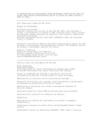 OS INTERESSADOS NA OPORTUNIDADE DEVEM ENCAMINHAR CURRÍCULO NO CORPO DO
E-MAIL PARA SELECAO.URGENTE@YAHOO.COM.BR E COLOCAR NO CAMPO ASSUNTO O
NOME DO CARGO.

________________________________________________________________________

Obs. Vagas para cidade de São Paulo

Seguem as informações

Principais atividades:
Analisar relatório de críticas do ERP SAP â€“ SATI, para entradas e
saídas, e providenciar os ajustes no ERP. Analisar novos livros fiscais
de entradas, saídas, apuração dos impostos, seus ajustes e identificar
diferenças recolhidas.
Analisar obrigações fiscais: GIA-ICMS, SINTEGRA e SPED com resultado
fiscal e contábil.


Benefícios: Assistência Médica, Assistência Odontológica, Seguro de vida
em grupo, Vale-refeição, Vale-transporte, Convênio com farmácia, escolas
de idiomas e faculdades, desconto em cursos.

Salário: A Combinar
Regime de contratação: CLT (Efetivo)
Horário: Segunda a Sexta das 8h às 17h48
Os interessados devem enviar currículo para
oportunidades@hesselbach.com.br

_______________________________________________________________________

Analista Pleno de Inteligência de Mercado
Área: Marketing.
Responsabilidades:
Será responsável por gerar informações de mercado para tomada
de decisão estratégica das áreas: Diretoria/ MKT/ Vendas;

Atuará na elaboração de análises e relatórios com foco em
inteligência de mercado e produtividade da força de vendas;

Administrará os contratos com as auditorias de mercado;

Elaborará, em conjunto com a equipe, novas ferramentas e metodologias
de avaliação da performance da força de vendas;

Administrará a manutenção das rotinas considerando mudanças na
força de vendas;

Realizará estudos de viabilidade de mercado para novos produtos;
Realizará macro análises de tendências de mercado.

Requisitos:

Experiência com análise de inteligência de mercado no segmento
farmacêutico;

Conhecimento avançado do pacote Office (principalmente Excel e Power
Point);

Conhecimento técnico de Auditorias IMS(MDTR / PMB / DDD) e Close-up.
 