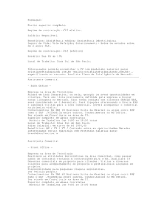 Formação:

Ensino superior completo.

Regime de contratação: CLT efetivo.

Salário: Negociável.

Benefícios: Assistência médica; Assistência Odontológica;
Seguro de Vida; Vale Refeição; Estacionamento; Bolsa de estudos acima
de 2 anos; PLR.

Regime de contratação: CLT (efetivo)

Horário: Das 8h às 17h

Local de Trabalho: Zona Sul de São Paulo.


Interessados poderão encaminhar o CV com pretensão salarial para:
cristiane@trabalhando.com.br mailto:cristiane@trabalhando.com.br ,
especificando no assunto: Analista Pleno de Inteligência de Mercado.
________________________________________________________________________
Assistente Comercial

– Back Office –

Empresa na área de Tecnologia
Atuará em Lead Generation, ou seja, geração de novas oportunidades em
clientes. Terá uma lista previamente definida pela empresa e buscar
novas listagens no mercado. Caso tenha contato com clientes ORACLE EBS,
será considerado um diferencial. Fará ligações oferencendo o Oracle EBS
e agendará visitas para a área comercial. Deverá acompanhar o comercial
na primeira visita.
Conhecimentos: Em EBS (E Business Suite da Oracle) ou algum outro ERP
como o SAP /MICROSIGA entre outros. Conhecimentos no MS Office.
Ter atuado em Consultoria na área de TI.
Superior completo em áreas correlatas
 Horário de Trabalho: Das 9:00 as 18:00 horas
Local de Trabalho: Zona Sul de São Paulo
Faixa Salarial: em torno de R$ 1800,00
Beneficios: AM / VR / VT / Comissão sobre as oportunidades Geradas
Interessados enviar currículo com Pretensão Salarial para:
brenda@soulan.com.br


Assistente Comercial

– Front Office –

Empresa na área de Tecnologia
Realizará as atividades burocráticas da área comercial, como passar
dados de contratos fechados e contratações para o RH. Auxiliará 03
Gerentes comerciais em proposta para clientes. Visitas a diversos
clientes para acompanhamento de proposta e profissionais alocados em
projetos.
Disponibilidade para pequenas viagens esporádicas.
Ter veículo próprio.
Conhecimentos: Em EBS (E Business Suite da Oracle) ou algum outro ERP
como o SAP /MICROSIGA entre outros. Conhecimentos no MS Office.
Ter atuado em Consultoria na área de TI.
Superior completo em áreas correlatas
 Horário de Trabalho: Das 9:00 as 18:00 horas
 