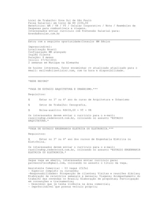 Local de Trabalho: Zona Sul de São Paulo
Faixa Salarial: em torno de R$ 2100,00
Beneficios: AM / VR / VT / Celular Corporativo / Note / Reembolso de
Despesas para combustíveis e viagens.
Interessados enviar currículo com Pretensão Salarial para:
brenda@soulan.com.br

_______________________________________________________________________
Estou com a seguinte oportunidade:Consulor MM Sênior

Imprescindível:
Localização Brasil
Configuração MM avançado
Inglês fluente
Duração: 8 meses
Inicio: 07/02/2011
2 semanas em Munique na Alemanha

Se houver interesse, favor encaminhar cv atualizado atualizado para o
email: msilva@clientisinc.com, com tx hora e disponibilidade.

_______________________________________________________________________

*REDE RECORD*


*VAGA DE ESTAGIO ARQUITETURA E URBANISMO.***
Requisitos:

§      Estar no 3° ou 4° ano do curso de Arquitetura e Urbanismo

§      Setor de Trabalho: Cenografia.
§      Bolsa-auxílio: R$618,00 + VT + VR

Os interessados devem enviar o currículo para o e-mail:
rassilva@sp.rederecord.com.br, colocando no assunto *ESTAGIO
ARQUITETURA.*
________________________________________________________________________
*VAGA DE ESTAGIO ENGENHARIA ELETRICA OU ELETRONICA.***
Requisitos:

§      Estar no 3° ou 4° ano dos cursos de Engenharia Elétrica ou
Eletrônica.

Os interessados devem enviar o currículo para o e-mail:
rassilva@sp.rederecord.com.br, colocando no assunto *ESTAGIO ENGENHARIA
ELETRICA OU ELETRONICA.*
_______________________________________________________________________
Segue vaga em aberto, interessados enviar currículo para:
palvescorteis@gmail.com, colocando no assunto o título da vaga.

Assistente Comercial – 03 vagas (CLTs)
- Superior completo ou cursando;
-Responsabilidades: Prospecção de clientes; Visitas e reuniões diárias;
Elaboração de relatórios semanais e mensais; Viagens; Acompanhamento do
trabalho das revendas no Brasil; Elaboração de propostas; Participação
em convenções e treinamentos;
- Desejável que já tenha vivência na área comercial;
- Imprescindível que possua veículo próprio;
 
