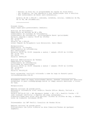 - Residir na Zona Sul ou proximidades da região do Itaim Bibi;
     - Ser dinâmico, ter boa aparência e boa verbalização oral e escrita;
     - Bom conhecimento em Excel será diferencial.

     Salário de R$ 1.500,00 + comissão, notebook, celular, reembolso de Km,
     VA ou VR, AM (SulAmérica).

     ==============

Prezado Grupo,
Segue vagas para preenchimento imediato:

Auxiliar de Faturamento:
Experiência em emissão de NF e NFe
Conhecimento em sistemas de faturamento;
Conhecimento em informática - principalmente Excel (prioridade)
Horario: segunda a sexta: 09:00 às 18:00hs
VR: 15,00/dia
VA: 80,00
Salario: R$ 1.000,00
Local: Região da Brigadeiro Luis Antonio/av. Santo Amaro

Recepcionista:
Experiência na função;
Conhecimentos em informática;
Boa comunicação;
Horario: 09:00 às 18:00 (segunda a sexta) / sabado :09:00 às 13:00hs
VR: 15,00 /dia
VA: 80,00
Salario: R$900,00

Auxiliar Administrativo de Vendas:
Experiência na função;
Conhecimento em informática;
Facilidade de comunicação;
Horario: 09:00 as 18:00 (segunda a sexta) / sabado: 09:00 às 13:00hs
VR: 15,00/dia
VA: 80,00
Salario: R$1200,00

Favor encaminhar curriculo colocando o nome da vaga no Assunto para:
juliana@gruposoma.com.br

_______________________________________________________________________
Atualmente temos as vagas relacionadas abaixo, havendo interesse por gentileza
encaminhar cv para ivone@grupoagp.com.br no campo assunto mencionar o título
da vaga.
Recepcionista

Empresa nacional de grande porte.
Necessária informática nível usuário: Pacote Office (Word), Outlook e
Internet.
Salário R$718,00 CLT + AM (Bradesco Saúde) + AO + SV + Auxílio Creche + VT
(uma condução ida/volta: a empresa não paga integração).
Disponibilidade para atuar meio período: 14:00hs às 20:00hs de Seg. a Sábado.
Local de trabalho: Aclimação SP/SP.


Televendedor (a) â€“ Perfil: Consultor de Vendas Ativa

Empresa nacional de grande porte.
Profissionais com forte vivência na área Comercial/Vendas em qualquer
segmento.
 