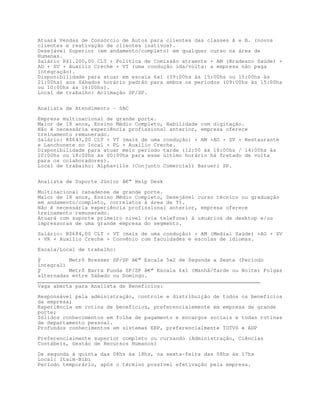 Atuará Vendas de Consórcio de Autos para clientes das classes A e B. (novos
clientes e reativação de clientes inativos).
Desejável Superior (em andamento/completo) em qualquer curso na área de
Humanas.
Salário R$1.200,00 CLT + Política de Comissão atraente + AM (Bradesco Saúde) +
AO + SV + Auxílio Creche + VT (uma condução ida/volta: a empresa não paga
integração).
Disponibilidade para atuar em escala 6x1 (09:00hs às 15:00hs ou 15:00hs às
21:00hs) aos Sábados horário padrão para ambos os períodos (09:00hs às 15:00hs
ou 10:00hs às 16:00hs).
Local de trabalho: Aclimação SP/SP.


Analista de Atendimento - SAC

Empresa multinacional de grande porte.
Maior de 18 anos, Ensino Médio Completo, Habilidade com digitação.
Não é necessária experiência profissional anterior, empresa oferece
treinamento remunerado.
Salário: R$643,00 CLT + VT (mais de uma condução) + AM +AO + SV + Restaurante
e Lanchonete no local + PL + Auxílio Creche.
Disponibilidade para atuar meio período tarde (12:00 às 18:00hs / 14:00hs às
20:00hs ou 18:00hs às 00:00hs para esse último horário há fretado de volta
para os colaboradores).
Local de trabalho: Alphaville (Conjunto Comercial) Barueri SP.


Analista de Suporte Júnior â€“ Help Desk

Multinacional canadense de grande porte.
Maior de 18 anos, Ensino Médio Completo, Desejável curso técnico ou graduação
em andamento/completo, correlatos à área de TI.
Não é necessária experiência profissional anterior, empresa oferece
treinamento remunerado.
Atuará com suporte primeiro nível (via telefone) à usuários de desktop e/ou
impressoras de uma grande empresa do segmento.
Salário: R$684,00 CLT + VT (mais de uma condução) + AM (Medial Saúde) +AO + SV
+ VR + Auxílio Creche + Convênio com faculdades e escolas de idiomas.
Escala/Local de trabalho:

ÿ         Metrô Bresser SP/SP â€“ Escala 5x2 de Segunda a Sexta (Período
integral)
ÿ         Metrô Barra Funda SP/SP â€“ Escala 6x1 (Manhã/Tarde ou Noite) Folgas
alternadas entre Sábado ou Domingo.
_______________________________________________________________________
Vaga aberta para Analista de Beneficios:
Responsável pela administração, controle e distribuição de todos os benefícios
da empresa;
Experiência em rotina de benefícios, preferencialemente em empresa de grande
porte;
Sólidos conhecimentos em folha de pagamento e encargos sociais e todas rotinas
de departamento pessoal.
Profundos conhecimentos em sistemas ERP, preferencialmente TOTVS e ADP

Preferencialmente superior completo ou cursando (Administração, Ciências
Contábeis, Gestão de Recursos Humanos)

De segunda à quinta das 08hs às 18hs, na sexta-feira das 08hs às 17hs
Local: Itaim-Bibi
Período temporário, após o término possível efetivação pela empresa.
 