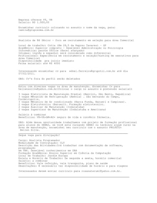 Empresa oferece VT, VR
Salario: R$ 1.900,00

Encaminhar curriculo colocando no assunto o nome da vaga, para:
camila@gruposoma.com.br

_______________________________________________________________________

Analista de RH Sênior – foco em recrutamento em seleção para área Comercial

Local de trabalho: Cotia (Km 28,5 da Raposo Tavares) – SP
Acadêmico: Superior completo – Desejável Administração ou Psicologia
Informática: pacote Office (Excel avançado)
Idiomas: inglês e espanhol será considerado como diferencial
Profissional: Experiência em recrutamento e seleção/hunting de executivos para
área Comerical
Disponibilidade pra início imediato
Faixa salarial: até R$ 4000


Interessando encaminhar cv para   ednei.ferreira@grupotci.com.br até dia
07/02/2011.

OBS: Cv's fora do perfil serão deletados
________________________________________________________________________
Estou com diversas vagas na área de manutenção. Encaminhar Cv para
hellenssilva@yahoo.com.br(Colocar o cargo no assunto e pretensão salarial)

3 vagas Eletricista de Manutenção Predial (Berrini, São Bento, Republica)
3 vagas Mêcanido de Refrigeração (Amônia) . São bernando do Campo,
Cordeiropolis.
3 vagas Mêcanico de Ar condicionado (Barra Funda, Barueri e Campinas).
2 vagas Eletrotecnico (Barueri). Formação eletrotecnico.
2 vagas Auxiliar de Manutenção (Indaiatuba)
2 vagas Supervisor de Manutenção (Indaiatuba e Americana)
Salário á combinar
Benefícios: VR+VA+AM+AO+ seguro de vida e convênio fármacia.
OBS: Além dessa oportunidade trabalhamos com projeto de formação profissional
para alunos do SENAI, se você está cursando SENAI ou terminou algum curso na
área de manutenção, encaminhei seu curriculo com o assunto PROJETO
 Hellen Silva.
_______________________________________________________________________
Segue vaga para divulgação!

Cargo: Analista Programador
Modalidade de Contratação: CLT
Descrição das Atividades:Irá trabalhar com documentação de software,
programação
em VB6. Desejável conhecimentos em URA
Formação Acadêmica: Ensino Superior em Ciência da Computação
Local de Trabalho: Jardim Europa
Escala e Horário de Trabalho: De segunda a sexta, horário comercial
Salário: a combinar
Benefícios: Vale refeição, vale transporte, plano de saúde
Observações: É necessário ter disponibilidade de horário e para viagens

Interessados devem enviar currículo para rosanaterumi@yahoo.com.br.

________________________________________________________________________
 