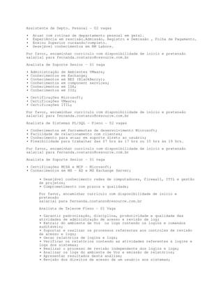 Assistente de Depto. Pessoal - 02 vagas

•    Atuar com rotinas de departamento pessoal em geral.
•    Experiência em rescisão.Admissão, Registro e Demissão , Folha de Pagamento.
•    Ensino Superior cursando/completo.
•    Desejável conhecimentos em RM Labore.

Por favor, encaminhar currículo com disponibilidade de início e pretensão
salarial para fernanda.costanzo@resource.com.br

Analista de Suporte Senior – 01 vaga

•   Administração   de   Ambientes VMware;
•   Conhecimentos   em   Exchange;
•   Conhecimentos   em   BES (BlackBerry);
•   Conhecimentos   em   component services;
•   Conhecimentos   em   ISA;
•   Conhecimentos   em   IIS;
• Certificações Microsoft;
• Certificações VMware;
• Certificações ITIL;

Por favor, encaminhar currículo com disponibilidade de início e pretensão
salarial para fernanda.costanzo@resource.com.br

Analista de Sistemas PL/SQL – Pleno – 02 vagas
•   Conhecimentos em ferramentas de desenvolvimento Microsoft;
•   Facilidade de relacionamento com clientes;
•   Conhecimento para atuar em suporte direto ao usuário;
•   Flexibilidade para trabalhar das 07 hrs às 17 hrs ou 10 hrs às 19 hrs.

Por favor, encaminhar currículo com disponibilidade de início e pretensão
salarial para fernanda.costanzo@resource.com.br

Analista de Suporte Senior – 01 vaga

• Certificações MCSA e MCP – Microsoft;
• Conhecimentos em MS – AD e MS Exchange Server;

       • Desejável conhecimento redes de computadores, firewall, ITIL e gestão
       de projetos;
       • Comprometimento com prazos e qualidade;
       Por favor, encaminhar currículo com disponibilidade de início e
       pretensão
       salarial para fernanda.costanzo@resource.com.br

       Analista de Telecom Pleno – 01 Vaga
       • Garantir padronização, disciplina, produtividade e qualidade das
       atividades de administração de acesso e revisão de log;
       • Extrair do ambiente de Voz os logs contendo os logins e comandos
       auditáveis;
       • Suportar e realizar os processos referentes aos controles de revisão
       de acesso e logs;
       • Gerar relatórios de logins e logs;
       • Verificar os relatórios contendo as atividades referentes à logins e
       logs dos sistemas;
       • Realizar o processo de revisão independente dos logins e logs;
       • Analisar os logs do ambiente de Voz e emissão de relatórios;
       • Apresentar resultados desta análise;
       • Revisão dos direitos de acesso de um usuário aos sistemas;
 