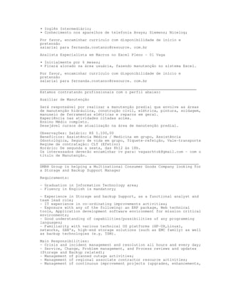 • Inglês Intermediário;
• Conhecimento nos aparelhos de telefonia Avaya; Siemens; Nicelog;

Por favor, encaminhar currículo com disponibilidade de início e
pretensão
salarial para fernanda.costanzo@resource. com.br

Analista Especialista em Macros no Excel Pleno – 01 Vaga

• Inicialmente por 6 meses;
• Ficará alocado na área usuária, fazendo manutenção no sistema Excel.

Por favor, encaminhar currículo com disponibilidade de início e
pretensão
salarial para fernanda.costanzo@resource. com.br

______________________________________________________________________
Estamos contratando profissionais com o perfil abaixo:
Auxiliar de Manutenção

Será responsável por realizar a manutenção predial que envolve as áreas
de manutenção hidráulica, construção civil, elétrica, pintura, soldagem,
manuseio de ferramentas elétricas e reparos em geral.
Experiência nas atividades citadas acima.
Ensino Médio completo.
Desejável cursos de atualização na área de manutenção predial.
Observações: Salário: R$ 1.100,00
Benefícios: Assistência Médica / Medicina em grupo, Assistência
Odontológica, Seguro de vida em grupo, Tíquete-refeição, Vale-transporte
Regime de contratação: CLT (Efetivo)
Horário: De segunda a sexta, das 8h12 às 18h.
Os interessados deverão encaminhar cv para: vagasrhtok@gmail.com - com o
título de Manutenção.

_______________________________________________________________________
DMRH Group is helping a Multinational Consumer Goods Company looking for
a Storage and Backup Support Manager
Requirements:

- Graduation in Information Technology area;
- Fluency in English is mandatory;

- Experience in Storage and backup Support, as a functional analyst and
team lead role;
- IT experience in co-ordinating improvements activities;
- Exposure with any of the following: an ERP package, Web technical
tools, Application development software environment for mission critical
environments;
- Good understanding of capabilities/possibilities of any programming
languages;
- Familiarity with various technical OS platforms (HP-UX,Linux),
networks, SAN's, high-end storage solutions (such as EMC family) as well
as backup technologies (e.g. TSM).

Main Responsibilities:
- Crisis and incident management and resolution all hours and every day;
- Service, Change, Problem management, and Process reviews and updates
(Storage and Backup related);
- Management of planned outage activities;
- Management of regional associate contractor resource activities;
- Management of continuous improvement projects (upgrades, enhancements,
 
