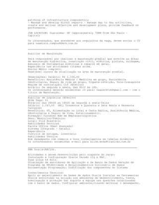 patching of infrastructure components);
- Manage and develop direct reports – manage day to day activities,
create and deliver objective and development plans, provide feedback on
performance.

JOB LOCATION: Guararema- SP (approximately 70KM from São Paulo -
Capital)

Os interessados, que atenderem aos requisitos da vaga, devem enviar o CV
para naamisis.campos@dmrh.com.br

_______________________________________________________________________

Auxiliar de Manutenção

Será responsável por realizar a manutenção predial que envolve as áreas
de manutenção hidráulica, construção civil, elétrica, pintura, soldagem,
manuseio de ferramentas elétricas e reparos em geral.
Experiência nas atividades citadas acima.
Ensino Médio completo.
Desejável cursos de atualização na área de manutenção predial.

Observações: Salário: R$ 1.100,00
Benefícios: Assistência Médica / Medicina em grupo, Assistência
Odontológica, Seguro de vida em grupo, Tíquete-refeição, Vale-transporte
Regime de contratação: CLT (Efetivo)
Horário: De segunda a sexta, das 8h12 às 18h.
Os interessados deverão encaminhar cv para: vagasrhtok@gmail.com - com o
título de Manutenção.
________________________________________________________________________
Auxiliar de Logística (Efetivo)
Qtde Vaga: 01
Horário: das 08h00 as 18h00 de segunda a sexta-feira
Salário: 1.347,60 (Mil Trezentos e Quarenta e Sete Reais e Sessenta
Centavos)
Benefícios: VT, Alimentação no Local e Cesta Básica, Assistência Médica,
Odontológica e Seguro de Vida, Estacionamento).
Formação: Cursando Adm de Empresas/Logística
Sexo: Masculino/Feminino
Local: Vila Anastácio
Habilidades Técnicas
Pacote Office (Exel Avançado)
Sistema Integrado – Datasul
Experiência
Controle de estoque, inventário
Habilidades Técnica
Bom desempenho com números e bons conhecimentos em tabelas dinâmicas
Os interessados: encaminhar e-mail para aline.moda@tradicao.com.br
______________________________________________________________________
DBA Oracle(RAC)Sr.
Atividades a serem desenvolvidas pelo ocupante do cargo:
Instalação e Configuração Oracle Versão 11g e RAC.
Suse Linux 64 Bits.
Otimização de servidores de Aplicação e de Banco de Dados Geração de
Diagrama de ER(Entidade e Relacionamento)e Dicionário de Dados
Documentação Programação: Codificação dos componentes do Sistema

Conhecimentos Técnicos:
Apoio ao gerenciamento de bases de dados Oracle Instalar as ferramentas
Oracle envolvidas na solução nos ambientes de desenvolvimento, teste,
homologação e produção Dar suporte a equipe nas questões relacionadas
com o banco de dados. Configurar ambiente,visando melhorar o desempenho.
 