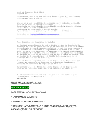 Local de Trabalho: Bela Vista
    Proposta PJ

    Interessados, enviar cv com pretensao salarial para PJ, para o email
    carolina.santos@b2br.com.br

    ________________________________________________________________________
    Atuo em um grande escritório de advocacia com 17 unidades no Brasil.
    Estou em um busca de Analista Contábil:
    Experiência em classificação e conciliação contábil, arquivo, algumas
    rotinas fiscais, DARF´s/DCTF/DIRF.
    Experiência de, no mínimo, 3 anos na função.
    Imprescindível ter superior completo em Ciências Contábeis.

    Indicações para ppereira@siqueiracastro.com.br




    Vaga: Engenheiro de Segurança do Trabalho
    Atividades: Acompanhamento de toda a rotina da área de Engenharia de
    Segurança do Trabalho junto ao técnico de segurança do trabalho e demais
    profissionais do SESMT; laudos ergonômicos, layout dos departamentos ;
    fará relatórios, atividades e acompanhamentos voltados a NR17 e seu
    anexo II, NR24 e nas principais NR pertinentes ao setor; Acompanhamento
    das condições de trabalho, propondo melhorias e soluções para adequação
    do ambiente de trabalho em parceria com as demais áreas da empresa. Suas
    atividades serão operacionais e de Gestão de Pessoas, pois fará a
    liderança dos técnicos de segurança.

    Formação Escolar: Superior completo em Engenharia ou Arquitetura com
    formação em Engenharia de Segurança do Trabalho ou cursando Pós
    Graduação em Engenharia de Segurança do Trabalho.

    Experiência Anterior: Experiência como Engenheiro de Segurança do
    Trabalho ou ter atuado como Técnico de Segurança do Trabalho.



    Os interessados deverão encaminhar cv com pretensão salarial para
    fernanda.meretti@atento.com.br
    =======

^'h s ' ^ W Z /sh'  K

sEKZ  K:

s ' d/s   ^,KW /EdZE /KE 

 E^/EK D/K KDWdK

 WZE/ KD yW KD sE ^

  d/s/ ^ dE/DEdK K /Ed KE^hdKZ/  WZKhdK^
KZ' E/  K  K:  ^dKYh
 