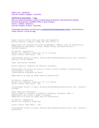 Salário: A/C + benefícios
Local de Trabalho: Itapegica - Guarulhos

INSPETOR DE QUALIDADE - 1 Vaga
Exp com injeção de plásticos, leitura e interpretação de desenho, instrumentos de medição,
ferramentas gerenciais, ISO 9000 e PPAP. 2º grau completo.
Salário: 1.500,00 + benefícios.
Local de Trabalho: Cumbica - Guarulhos

Interessados encaminhar curriculo para c.cavalcanti@novavisaoempregos.com.br, mencionando no
campo Assunto o título da vaga.




Vaga: Analista de RH (Foco em Folha de Pagamento)
Ensino Superior Completo (ADM, RH, área afins...)
Experiência em Sistemas de Folha de Pagamento (APData será um diferencial)
Conhecimentos desejáveis: Sefip, CAGED, Gefip, Encargos Sociais e
Contabilização).

$3.000,00 + Benefícios
Horário de trabalho: comercial (2ª à 6ª-feira)
Local: Centro (São Paulo - SP)

Interessados enviar cv para: selecao.mariana@santacassp.org.br com o assunto:
Analista de RH (FOPAG)

Vaga: Assistente Contábil

Ensino Superior Completo em Ciências Contábeis

Conhecimento em centro de custos e toda a rotina contábil (classificação,
conciliação e análise)
Conhecimentos avançados de Excel

Experiência na área da saúde será um diferencial.


$2.200,00 + Benefícios
Horário de trabalho: comercial (2ª à 6ª-feira)
Local: Centro (São Paulo - SP)

Interessados enviar cv para: selecao.mariana@santacassp.org.br com o assunto:
Contábil

Vaga: Auxiliar Financeiro
Ensino Superior Cursando (Contábeis, Finanças, Economia, ADM...)
Experiência com contas a pagar e receber.
Experiência na área da saúde será um diferencial.

$1.400,00 + benefícios
Horário de trabalho: Comercial

Local: Centro (São Paulo - SP)
Interessados enviar cv para: selecao.mariana@santacassp.org.br com o assunto:
Financeiro
 