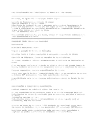 rodrigo-unicamp@hotmail.comcolocando no assunto Gr. Adm Vendas.

________________________________________________________________________

Por favor, me ajude com a divulgação destas vagas:

Analista de Recrutamento e Seleção (2 vagas)
Superior completo e inglês fluente.
Experiência em condução de todo o processo seletivo desde levantamento de
perfil com requisitante, divulgação das vagas em fontes de recrutamento,
triagem e convocação de candidatos, entrevistas por competência, dinâmica de
grupo, entre outras atividades da área.
Local de trabalho: zona sul

Profissionais interessados, por favor, enviar cv com pretensão salarial para:
luana.mota@ontime.srv.com.br
________________________________________________________________________

ENGENHEIRO CIVIL (Gerente de Produção)

GUARULHOS-SP

PRINCIPAIS RESPONSABILIDADES

Ocupará a posição de Gerente de Produção;

Solicitar junto a órgãos competentes a aprovação e execução de obras;
Exercício da liderança, frente ao canteiro de Obra e fábrica;

Solicitar, orçamento, pedidos (matéria-prima) e capacidade de negociação do
mesmo;

Criar projetos, conforme solicitação do cliente, dentro das normas legais do
Brasil, mediante aprovação de seu respectivo superior e diretores da empresa.

Fornecer orçamentos, conforme especificações do cliente;

Atuará como Mestre de Obras, supervisionando operários em canteiros de obras e
na Fábrica â€“ inicialmente terá três subordinados diretos;

Disponibilidade para curtas viagens, principalmente dentro do Estado de São
paulo.



QUALIFICAÇÕES E CONHECIMENTOS ESPECÍFICOS:

Formação Superior em Engenharia Civil, com CREA Ativo;

Sólidos conhecimentos em construção civil e cálculo em Estrutura Metálica;
Conhecimentos em normas de construção para aprovação dos projetos e execução
de obras;
Informática (Autcad, Office);
Conhecimentos entre básicos e intermediários no idioma japonês será um
diferencial, mas não excludente.


Salário: em torno de R$ 6.000 a 7.500 (podendo ser negociável outro valor,
dependendo do candidato, envie sua pretensão) â€“ contratação CLT/Efetiva.

Benefícios estão sendo estabelecidos pela empresa e serão negociados e
adaptados ao perfil e pretensões do candidato a ser contratado.
 