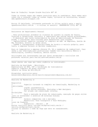 Base de Trabalho: Vargem Grande Paulista â€“ SP

Todas as nossas vagas são sempre gratuitas para os candidatos. Para saber mais
sobre nós e conhecer todas as nossas vagas, inclusive as recorrentes, acesse:
www.speedconsult.blogspot.com


Enviar CV detalhado, informando pretensão ou último salário para o email:
speedconsult@uol.com.br - e colocar no assunto: ENGENHEIRO CIVIL â€“ SP

______________________________________________________________________

Assistente de Departamento Pessoal

. Este profissional atenderá os clientes da Luandre na região de Osasco,
Caieiras e Carapicuiba, portanto, é importante que resida nestas proximidades.
. É desejável que tenha conhecimentos na área de Administração de Pessoal,
porém, o contratado será treinado para desenvolver suas funções.
. Imprescindível superior cursando ou completo em Adm. de Empresas, Gestão de
RH, Economia, Direito ou áreas afins.
. Também é indispensável disponibilidade de horário e veículo próprio, para
tanto, a empresa fornece os devidos reembolsos.

Para os temporários a empresa oferece VT, VR e reembolso de combustível. Caso
venha a ser efetivado,este profissional também terá Assistência Médica e
Odontológica, Convênio Farmácia, dentre outros.

Solicitamos aos interessados que por favor encaminhem o curriculum com
pretensão salarial para karina.santos@luandre.com.br

___________________________________________________________________________
Segue abaixo uma vaga que temos urgência na contratação:

Analista da Qualidade - Metrologia
Especialista em MSA, CEP e Calibração de Instrumentos
Superior Completo em áreas técnicas
Salário na faixa de R$3.000,00

Encaminhar currículos para:
manascimento@paranoa.com.brmailto:manascimento@paranoa.com.br

_______________________________________________________________________
Analista de Marketing Jr

Requisitos
•            Superior cursando ou completo em Comunicação, Marketing ou
Publicidade;
•            Inglês intermediário;
•            Pacote Office avançado, Photoshop e Web designer;
•            Ter atuado com comunicação interna;
Atribuições
•            Fará a execução de plano de comunicação, execução de peças online
junto ao fornecedor e anúncios em diversas mídias;
Remuneração
•            Salário compatível com o mercado;
•            Benefícios: Vale Transporte e Vale Refeição;
Local de Trabalho
•            Alphaville - Barueri - SP
Enviar currículo para: tatiane.sel@proativarh.com.br /
leticia.sel@proativarh.com.br.
Colocar no assunto o nome da vaga que esta se candidatando.
==

Analista de Marketing Jr
 