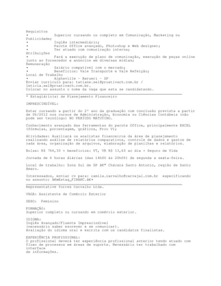 Requisitos
•            Superior cursando ou completo em Comunicação, Marketing ou
Publicidade;
•            Inglês intermediário;
•            Pacote Office avançado, Photoshop e Web designer;
•            Ter atuado com comunicação interna;
Atribuições
•            Fará a execução de plano de comunicação, execução de peças online
junto ao fornecedor e anúncios em diversas mídias;
Remuneração
•            Salário compatível com o mercado;
•            Benefícios: Vale Transporte e Vale Refeição;
Local de Trabalho
•            Alphaville - Barueri - SP
Enviar currículo para: tatiane.sel@proativarh.com.br /
leticia.sel@proativarh.com.br.
Colocar no assunto o nome da vaga que esta se candidatando.
________________________________________________________________________
* Estagiário(a) de Planejamento Financeiro

IMPRESCINDÍVEL:

Estar cursando a partir do 2º ano da graduação com conclusão prevista a partir
de 06/2012 nos cursos de Administração, Economia ou Ciências Contábeis (não
pode ser tecnólogo) NO PERÍODO MATUTINO.

Conhecimento avançado das ferramentas do pacote Office, principalmente EXCEL
(fórmulas, porcentagem, gráficos, Proc V);

Atividades: Auxiliará os analistas financeiros da área de planejamento
realizando análise de relatórios comparativos, controle de dados e gastos de
cada área, organização de arquivos, elaboração de planilhas e relatórios.
Bolsa: R$ 766,30 + benefícios: VT, VR R$ 13,60 ao dia + Seguro de Vida

Jornada de 6 horas diárias (das 14h00 às 20h00) de segunda a sexta-feira.

Local de trabalho: Zona Sul de SP â€“ Chácara Santo Antonio, região de Santo
Amaro.

Interessados, enviar cv para: camila.carvalho@carvajal.com.br especificando
no assunto: â€œEstag_FINANC.â€•
________________________________________________________________________
Representative Torres Carvalho Ltda.
VAGA: Assistente de Comércio Exterior

SEXO:   Feminino

FORMAÇÃO:
Superior completo ou cursando em comércio exterior.

IDIOMA:
Inglês Avançado/Fluente Imprescindível
(necessário saber escrever e se comunicar).
Avaliação do idioma oral e escrita com os candidatos finalistas.

EXPERIÊNCIA PROFISSIONAL:
O profissional deverá ter experiência profissional anterior tendo atuado com
fluxo de processos em áreas de suporte. Necessário ter trabalhado com
interface
de informações.
 