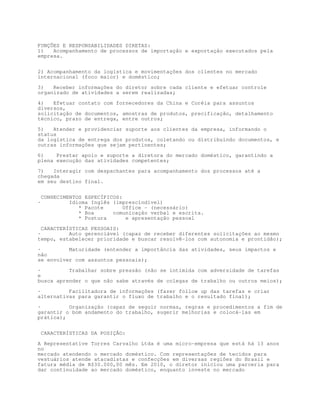 FUNÇÕES E RESPONSABILIDADES DIRETAS:
1)   Acompanhamento de processos de importação e exportação executados pela
empresa.


2) Acompanhamento da logística e movimentações dos clientes no mercado
internacional (foco maior) e doméstico;

3)   Receber informações do diretor sobre cada cliente e efetuar controle
organizado de atividades a serem realizadas;

4)   Efetuar contato com fornecedores da China e Coréia para assuntos
diversos,
solicitação de documentos, amostras de produtos, precificação, detalhamento
técnico, prazo de entrega, entre outros;

5)   Atender e providenciar suporte aos clientes da empresa, informando o
status
da logística de entrega dos produtos, coletando ou distribuindo documentos, e
outras informações que sejam pertinentes;

6)    Prestar apoio e suporte a diretora do mercado doméstico, garantindo a
plena execução das atividades competentes;
7)   Interagir com despachantes para acompanhamento dos processos até a
chegada
em seu destino final.


    CONHECIMENTOS ESPECÍFICOS:
·            Idioma Inglês (imprescindível)
                * Pacote       Office - (necessário)
                * Boa      comunicação verbal e escrita.
                * Postura       e apresentação pessoal

  CARACTERÍSTICAS PESSOAIS:
·          Auto gerenciável (capaz de receber diferentes solicitações ao mesmo
tempo, estabelecer prioridade e buscar resolvê-los com autonomia e prontidão);
·         Maturidade (entender a importância das atividades, seus impactos e
não
se envolver com assuntos pessoais);

·         Trabalhar sobre pressão (não se intimida com adversidade de tarefas
e
busca aprender o que não sabe através de colegas de trabalho ou outros meios);

·         Facilitadora de informações (fazer follow up das tarefas e criar
alternativas para garantir o fluxo de trabalho e o resultado final);

·         Organização (capaz de seguir normas, regras e procedimentos a fim de
garantir o bom andamento do trabalho, sugerir melhorias e colocá-las em
prática);


    CARACTERÍSTICAS DA POSIÇÃO:

A Representative Torres Carvalho Ltda é uma micro-empresa que está há 13 anos
no
mercado atendendo o mercado doméstico. Com representações de tecidos para
vestuários atende atacadistas e confecções em diversas regiões do Brasil e
fatura média de R$30.000,00 mês. Em 2010, o diretor iniciou uma parceria para
dar continuidade ao mercado doméstico, enquanto investe no mercado
 