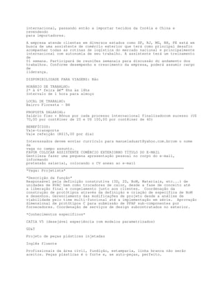 internacional, passando então a importar tecidos da Coréia e China e
revendendo
para importadores.

A empresa atende clientes em diversos estados como SP, RJ, MG, BH, PE está em
busca de uma assistente de comércio exterior que terá como principal desafio
acompanhar todas as rotinas de logística do mercado nacional e principalmente
internacional com autonomia de seu trabalho. A assistente terá um treinamento
de
01 semana. Participará de reuniões semanais para discussão do andamento dos
trabalhos. Conforme desempenho e crescimento da empresa, poderá assumir cargo
de
liderança.

DISPONIBILIDADE PARA VIAGENS: Não

HORÁRIO DE TRABALHO:
2ª à 6ª feira â€“ 8hs às 18hs
Intervalo de 1 hora para almoço

LOCAL DE TRABALHO:
Bairro Floresta - BH

PROPOSTA SALARIAL:
Salário fixo + Bônus por cada processo internacional finalizadocom sucesso (U$
70,00 por contêiner de 20 e U$ 100,00 por contêiner de 40)

BENEFÍCIOS:
Vale-transporte
Vale refeição (R$15,00 por dia)
Interessados devem enviar currículo para manueladuart@yahoo.com.brcom o nome
da
vaga no campo assunto.
FAVOR COLOCAR ASSISTENTE COMÉRCIO EXTERIORNO TÍTULO DO E-MAIL
Gentileza fazer uma pequena apresentação pessoal no corpo do e-mail,
informando
pretensão salarial, colocando o CV anexo ao e-mail
________________________________________________________________________
*Vaga: Projetista*

*Descrição da função*
Responsável pela definição construtiva (3D, 2D, BoM, Materiais, etc...) de
unidades de HVAC bem como trocadores de calor, desde a fase de conceito até
a liberação final e congelamento junto aos clientes. Coordenação da
construção de protótipos através da definição e criação de específica de BoM
e desenhos. Gerenciamento das modificações de projeto desde a análise de
viabilidade pelo time multi-funcional até a implementação em série. Aprovação
dimensional de protótipos C para submissão de PPAP sub-componentes por
fornecedores. Coordenação de serviços de design subcontratados no exterior.

*Conhecimentos específicos*

CATIA V5 (desejável experiência com modelos parametrizados)
GDT

Projeto de peças plásticas injetadas

Inglês fluente

Profissionais da área civil, fundição, estamparia, linha branca não serão
aceitos. Peças plásticas é o forte e, se auto-peças, perfeito.
 