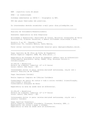 BOM - significa lista de peças

HVAC - ar condicionado

Sistemas semelhantes ao CATIA 5 - Unigraphcs ou NX5.

80% das peças fabricadas são plásticas.


Os interessados deverão encaminhar e-mail para: dias.aline@globo.com

________________________________________________________________________

Analista de Treinamento/Desenvolvimento

Desejável experiencia na área Hospitalar

Atividades a desenvolver: Descrições de Cargos, Ministrar Integrações de Novos
funcionários, Promover Palestras, e demais atividades relacionada a área.

Horário: 8 as 18 - Segunda a Sexta
benefícios: VT, Convenio Médico, Cesta Básica,

Favor enviar currículo com Pretensão Salarial para: mmalupsico@yahoo.com.br.
_______________________________________________________________________

Vaga: Analista de RH (Foco em Folha de Pagamento)
Ensino Superior Completo (ADM, RH, área afins...)

Experiência em Sistemas de Folha de Pagamento (APData será um diferencial)
Conhecimentos desejáveis: Sefip, CAGED, Gfip, Encargos Sociais e
Contabilização) .
$3.000,00 + Benefícios
Horário de trabalho: comercial (2ª à 6ª-feira)
Local: Centro (São Paulo - SP)

Interessados enviar cv para: selecao.mariana@ santacasasp. org.br com o
assunto: Analista de RH (FOPAG)

Vaga: Assistente Contábil
Ensino Superior Completo em Ciências Contábeis

Conhecimento em centro de custos e toda a rotina contábil (classificação,
conciliação e análise)
Conhecimentos avançados de Excel
Experiência na área da saúde será um diferencial.


$2.200,00 + Benefícios
Horário de trabalho: comercial (2ª à 6ª-feira)
Local: Centro (São Paulo - SP)

Interessados enviar cv para: selecao.mariana@ santacasasp. org.br com o
assunto: Contábil

Vaga: Auxiliar Financeiro
Ensino Superior Cursando (Contábeis, Finanças, Economia, ADM...)
Experiência com contas a pagar e receber.
Experiência na área da saúde será um diferencial.
 
