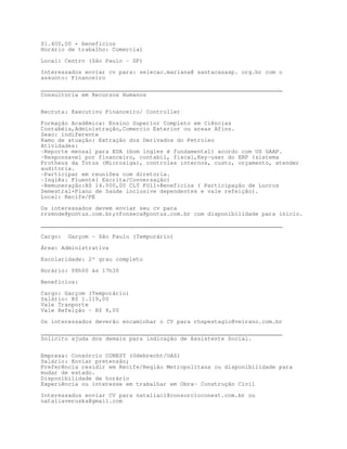 $1.400,00 + benefícios
Horário de trabalho: Comercial

Local: Centro (São Paulo - SP)

Interessados enviar cv para: selecao.mariana@ santacasasp. org.br com o
assunto: Financeiro

_______________________________________________________________________
Consultoria em Recursos Humanos


Recruta: Executivo Financeiro/ Controller

Formação Acadêmica: Ensino Superior Completo em Ciências
Contabéis,Administração,Comercio Exterior ou areas Afins.
Sexo: indiferente
Ramo de atuação: Extração dos Derivados do Petroleo
Atividades:
-Reporte mensal para EUA (bom ingles é fundamental) acordo com US GAAP.
-Responsavel por financeiro, contabil, fiscal,Key-user do ERP (sistema
Protheus da Totus (Microsiga), controles internos, custo, orçamento, atender
auditoria.
-Participar em reuniões com diretoria.
-Inglês: Fluente( Escrita/Conversação)
-Remuneração:R$ 14.000,00 CLT FUll+Beneficios ( Participação de Lucros
Semestral+Plano de Saúde inclusive dependentes e vale refeição).
Local: Recife/PE

Os interessados devem enviar seu cv para
rrzende@pontus.com.br;vfonseca@pontus.com.br com disponibilidade para inicio.

_______________________________________________________________________
Cargo:   Garçom – São Paulo (Temporário)

Área: Administrativa

Escolaridade: 2º grau completo
Horário: 08h00 às 17h30

Benefícios:

Cargo: Garçom (Temporário)
Salário: R$ 1.119,00
Vale Tranporte
Vale Refeição - R$ 8,00
Os interessados deverão encaminhar o CV para rhspestagio@veirano.com.br

_______________________________________________________________________
Solicito ajuda dos demais para indicação de Assistente Social.


Empresa: Consórcio CONEST (Odebrecht/OAS)
Salário: Enviar pretensão;
Preferência residir em Recife/Região Metropolitana ou disponibilidade para
mudar de estado.
Disponibilidade de horário
Experiência ou interesse em trabalhar em Obra- Construção Civil

Interessados enviar CV para nataliacl@consorcioconest.com.br ou
nataliaveruska@gmail.com
 