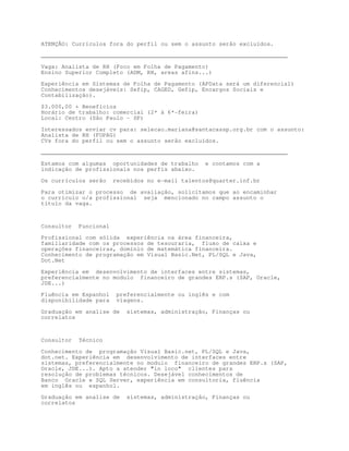 ATENÇÃO: Currículos fora do perfil ou sem o assunto serão excluídos.

________________________________________________________________________

Vaga: Analista de RH (Foco em Folha de Pagamento)
Ensino Superior Completo (ADM, RH, areas afins...)

Experiência em Sistemas de Folha de Pagamento (APData será um diferencial)
Conhecimentos desejáveis: Sefip, CAGED, Gefip, Encargos Sociais e
Contabilização).

$3.000,00 + Benefícios
Horário de trabalho: comercial (2ª à 6ª-feira)
Local: Centro (São Paulo - SP)

Interessados enviar cv para: selecao.mariana@santacassp.org.br com o assunto:
Analista de RH (FOPAG)
CVs fora do perfil ou sem o assunto serão excluídos.
________________________________________________________________________

Estamos com algumas oportunidades de trabalho      e contamos com a
indicação de profissionais nos perfis abaixo.

Os currículos serão     recebidos no e-mail talentos@quarter.inf.br

Para otimizar o processo de avaliação, solicitamos que ao encaminhar
o currículo o/a profissional seja mencionado no campo assunto o
título da vaga.



Consultor   Funcional
Profissional com sólida experiência na área financeira,
familiaridade com os processos de tesouraria, fluxo de caixa e
operações financeiras, domínio de matemática financeira.
Conhecimento de programação em Visual Basic.Net, PL/SQL e Java,
Dot.Net
Experiência em desenvolvimento de interfaces entre sistemas,
preferencialmente no modulo financeiro de grandes ERP.s (SAP, Oracle,
JDE...)

Fluência em Espanhol     preferencialmente ou inglês e com
disponibilidade para     viagens.

Graduação em analise de     sistemas, administração, Finanças ou
correlatos



Consultor   Técnico

Conhecimento de programação Visual Basic.net, PL/SQL e Java,
dot.net. Experiência em desenvolvimento de interfaces entre
sistemas, preferencialmente no modulo financeiro de grandes ERP.s (SAP,
Oracle, JDE...). Apto a atender in loco clientes para
resolução de problemas técnicos. Desejável conhecimentos de
Banco Oracle e SQL Server, experiência em consultoria, fluência
em inglês ou espanhol.

Graduação em analise de     sistemas, administração, Finanças ou
correlatos
 