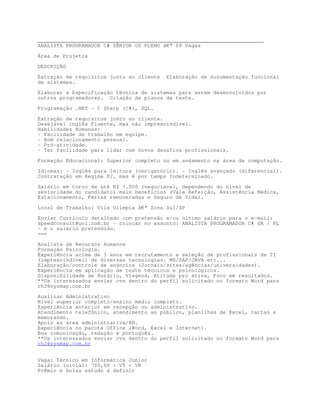 ________________________________________________________________________
ANALISTA PROGRAMADOR C# SÊNIOR OU PLENO â€“ 09 Vagas

Área de Projetos

DESCRIÇÃO

Extração de requisitos junto ao cliente   Elaboração de documentação funcional
de sistemas.

Elaborar a Especificação técnica de sistemas para serem desenvolvidos por
outros programadores. Criação de planos de teste.

Programação .NET - C Sharp (C#), SQL.

Extração de requisitos junto ao cliente.
Desejável inglês Fluente, mas não imprescindível.
Habilidades Humanas:
- Facilidade de trabalho em equipe.
- Bom relacionamento pessoal.
- Pró-atividade.
- Ter facilidade para lidar com novos desafios profissionais.

Formação Educacional: Superior completo ou em andamento na área de computação.
Idiomas: - Inglês para leitura (obrigatório). - Inglês avançado (diferencial).
Contratação em Regime PJ, mas é por tempo Indeterminado.
Salário em torno de até R$ 7.000 (negociável, dependendo do nível de
senioridade do candidato) mais benefícios (Vale Refeição, Assistência Médica,
Estacionamento, Férias remuneradas e Seguro de Vida).

Local de Trabalho: Vila Olímpia â€“ Zona Sul/SP
Enviar Currículo detalhado com pretensão e/ou último salário para o e-mail:
speedconsult@uol.com.br - colocar no assunto: ANALISTA PROGRAMADOR C# SR / PL
- e o salário pretendido.
===

Analista de Recursos Humanos
Formação Psicologia.
Experiência acima de 3 anos em recrutamento e seleção de profissionais de TI
(imprescindível) de diversas tecnologias. MS/SAP/JAVA etc...
Elaboração/controle de anúncios (Jornais/sites/agências/universidades).
Experiência em aplicação de teste técnicos e psicológicos.
Disponibilidade de Horário, Viagens, Atitude pro ativa, Foco em resultados.
**Os interessados enviar cvs dentro do perfil solicitado no formato Word para
rh3@sysmap.com.br
Auxiliar Administrativo
Nível superior completo/ensino médio completo.
Experiência anterior em recepção ou administrativo.
Atendimento telefônico, atendimento ao público, planilhas de Excel, cartas e
memorando.
Apoio as área administrativa/RH.
Experiência no pacote Office (Word, Excel e Internet).
Boa comunicação, redação e português.
**Os interessados enviar cvs dentro do perfil solicitado no formato Word para
rh2@sysmap.com.br


Vaga: Técnico em Informática Junior
Salário Inicial: 700,00 + VT + VR
Prêmio e bolsa estudo á definir
 