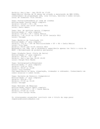 Horário: Seg á Sex - das 08:00 ás 17:00
Experiência: Minima de 06 meses em criação e manutenção de WEB SITES,
conhecimento em programação web, loja virtual, mailing e redes socias.
Local de Trabalho: Vila Carrão.

Vaga: Portaria/Atendente p/ rede de cinemas
Escolaridade: Ensino médio completo
Salário: 510,00 + VT + VA
Horário: 14:00 até 22:20 (escala 5X1)
Local: Santo Amaro

Vaga: Aux. de serviços gerais (limpeza)
Escolaridade: 1° grau completo
Salário: 635,00 + VT + Cesta Básica
Horário: 7 ás 15:20 ou 13:40 ás 22:00 (escala 6X1)
Local: Tatuapé

Vaga: Mecânico de Instalação III
Escolaridade: 1° grau completo
Salário: 733,76 + 30% de Periculosidade + VT + VA + Cesta Básica
Local: Vila Leme
Horário: 08:00 até 16:20 (escala 6X1)
Necessário ter CNH, não é necessário experiência apenas ter feito o curso de
MOPP ( Movimentação de produtos perigosos)
Vaga: Ajudante Geral (Corte de Serra)
Escolaridade: 1° grau completo
Salário: 700,00 + VT + VR
Horário: Seg a Sex das 08:00 18:00
Local: Parque Novo Mundo
Vaga: Galvanoplastia/Niquelador
Escolaridade: 1° grau completo
Salário: 5,68 p/ hora
Horário: 08:00 as 16:48
Local: Vila Formosa
Com experiência na áera, niquelação, cromeador e cobreador. Conhecimento em
cobre alcalino e cobre ácido.

Vaga: Servente de Pedreiro (temporário)
Escolaridade: 1° grau completo
Salário: 829,40 + VT
Horário: 07:30 as 16:30
Local: Tatuapé

Vaga: Montador de Máquinas
Escolaridade: Ensino médio completo
Salário: 2.000,000 + VT + Cesta Básica
Horário: 07:00 as 17:00
Local: Vila Curuça Velha


Os interessados encaminhar currículo com o título da vaga para:
rhgestaodetalentos@yahoo.com
 