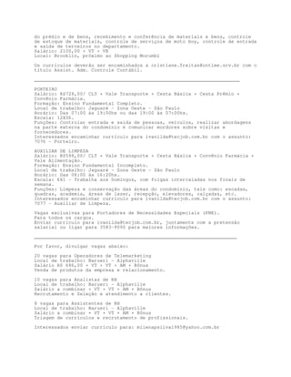 do prédio e de bens, recebimento e conferência de materiais e bens, controle
de estoque de materiais, controle de serviços de moto boy, controle de entrada
e saída de terceiros no departamento.
Salário: 2100,00 + VT + VR
Local: Brooklin, próximo ao Shopping Morumbi

Os currículos deverão ser encaminhados a cristiane.freitas@ontime.srv.br com o
título Assist. Adm. Controle Contábil.

________________________________________________________________________

PORTEIRO
Salário: R$728,00/ CLT + Vale Transporte + Cesta Básica + Cesta Prêmio +
Convênio Farmácia.
Formação: Ensino Fundamental Completo.
Local de trabalho: Jaguaré - Zona Oeste - São Paulo
Horário: Das 07:00 às 19:00hs ou das 19:00 às 07:00hs.
Escala: 12X36.
Funções: Controlar entrada e saída de pessoas, veículos, realizar abordagens
na parte externa do condomínio e comunicar mordores sobre visitas e
fornecedores.
Interessados encaminhar currículo para ivanilda@tecjob.com.br com o assunto:
7076 - Porteiro.

AUXILIAR DE LIMPEZA
Salário: R$598,00/ CLT + Vale Transporte + Cesta Básica + Convênio Farmácia +
Vale Alimentação.
Formação: Ensino Fundamental Incompleto.
Local de trabalho: Jaguaré - Zona Oeste - São Paulo
Horário: Das 08:00 às 16:20hs.
Escala: 6X1 - Trabalha aos Domingos, com folgas intercaladas nos finais de
semana.
Funções: Limpeza e conservação das áreas do condomínio, tais como: escadas,
quadras, academia, áreas de lazer, recepção, elevadores, calçadas, etc.
Interessados encaminhar currículo para ivanilda@tecjob.com.br com o assunto:
7077 - Auxiliar de Limpeza.
Vagas exclusivas para Portadores de Necessidades Especiais (PNE).
Para todos os cargos.
Enviar currículo para ivanilda@tecjob.com.br, juntamente com a pretensão
salarial ou ligar para 3583-9090 para maiores informações.

_______________________________________________________________________

Por favor, divulgar vagas abaixo:
20 vagas para Operadores de Telemarketing
Local de trabalho: Barueri - Alphaville
Salário R$ 686,00 + VT + VT + AM + Bônus
Venda de produtos da empresa e relacionamento.

10 vagas para Analistas de RH
Local de trabalho: Barueri - Alphaville
Salário a combinar + VT + VT + AM + Bônus
Recrutamento e Seleção e atendimento a clientes.

8 vagas para Assistentes de RH
Local de trabalho: Barueri - Alphaville
Salário a combinar + VT + VT + AM + Bônus
Triagem de currículos e recrutamento de profissionais.

Interessados enviar currículo para: milenapsilva1985@yahoo.com.br
 